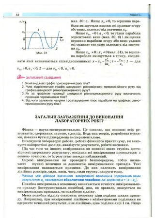 52 Розділ 1. .
мал. ЗО, а. Якщо Хд 5^0, то вершина пара­
боли зміщується вздовж осі ординат вгору
або вниз, залежно від значення Xq.
Якщо =0 і < о, т о гілки параболи
зорієнтовані вниз (мал. ЗО, б) і зміщення
вершини параболи вгору або вниз уздовж
осі ординат так само залежить від значен­
ня X,о-
ЯкщоУд^ 5>ьОіл:(, 5^О(мал. 31), то верши­
на параболи зміщується в точку, коорди­
нати якої визначаються співвідношеннями: х = х^~
> 0, а < 0; 2 — дляVo, < 0, а > 0.
2а,
t = -~ для
ЗАПИТАННЯ ІЗАВДАННЯ
1. Який вид має графік прискорення руху тіла?
2. Чим відрізняється графік швидкості рівномірного прямолінійного руху від
графіка швидкості рівноприскореного руху?
3. Як за графіком проекції швидкості рівноприскореного руху визначають
проекцію переміщення тіла?
4. Від чого залежить напрям і розташування гілок параболи на графіках рівно­
прискореного руху тіла?
ЗАГАЛЬНІ ЗАУВАЖЕННЯ ДО ВИКОНАННЯ
ЛАБОРАТОРНИХ РОБІТ
Фізика — наука експериментальна. Це означає, що основою всіх ре­
зультатів, одержаних наукою, є дослід. Будь-яка теорія, розроблена вчени­
ми, повинна бути підтверджена експериментально.
Виконуючи лабораторні роботи, роботи фізичного практикуму, ви вико­
нуєте найпростіші досліди, аналізуєте результати, робите висновки.
Під час того чи іншого вимірювання ви повинні знати ступінь досто­
вірності одержаного результату, оскільки всі вимірювання проводяться з
певною точністю, то їх результат завжди наближений.
Окремі вимірювання ви проводите безпосередньо, тобто визна­
чаєте шукані величини за допомогою вимірювальних приладів. Такі
вимірювання називаються прямими. До них належать вимірювання
лінійних розмірів, сили, маси, часу, сили струму, напруги тощо.
Різниця між дійсним значенням вимірюваної величини а і одержаним вами
результатом називається абсолютною похибкою Ла і дорівнює а = {а - а„|.
Похибка вимірювань в основному визначається точністю вимірювально­
го приладу (інструментальна похибка), яка, як правило, вказується на
вимірювальних приладах, та похибкою відліку.
Межа похибки відліку становить половину ціни поділки шкали прила­
ду. Наприклад, при вимірюванні лінійкою з міліметровими поділками ви
одержите точніший результат, ніж лінійкою, ціна поділки якої 1 см. Якщо
 