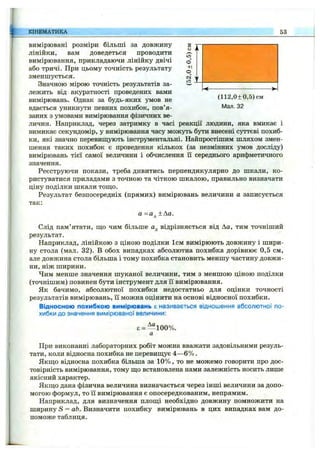 вимірювані розміри більші за довжину
лінійки, вам доведеться проводити
вимірювання, прикладаючи лінійку двічі
або тричі. При цьому точність результату
зменшується.
Значною мірою точність результатів за­
лежить від акуратності проведених вами
вимірювань. Однак за будь-яких умов не (112,0±0,5)см
вдається уникнути певних похибок, пов’я- Man. 32
заних з умовами вимірювання фізичних ве­
личин. Наприклад, через затримку в часі реакції людини, яка вмикає і
вимикає секундомір, у вимірювання часу можуть бути внесені суттєві похиб­
ки, які значно перевищують інструментальні. Найпростішим шляхом змен­
шення таких похибок є проведення кількох (за незмінних умов досліду)
вимірювань тієї самої величини і обчислення її середнього арифметичного
значення.
Реєструючи покази, треба дивитись перпендикулярно до шкали, ко­
ристуватися приладами з точною та чіткою шкалою, правильно визначати
ціну поділки шкали тош,о.
Результат безпосередніх (прямих) вимірювань величини а записується
так:
а =Од ±Аа.
Слід пам’ятати, ш;о чим більше Од відрізняється від Ла, тим точніший
результат.
Наприклад, лінійкою з ціною поділки 1см вимірюють довжину і шири­
ну стола (мал. 32). В обох випадках абсолютна похибка дорівнює 0,5 см,
але довжина стола більша і тому похибка становить меншу частину довжи­
ни, ніж ширини.
Чим менше значення шуканої величини, тим з меншою ціною поділки
(точнішим) повинен бути інструмент для її вимірювання.
Як бачимо, абсолютної похибки недостатньо для оцінки точності
результатів вимірювань, її можна оцінити на основі відносної похибки.
Відносною похибкою вимірювань є називається відношення абсолютної по­
хибки до значення вимірюваної величини:
є = ^"*100%.
а
При виконанні лабораторних робіт можна вважати задовільними резуль­
тати, коли відносна похибка не перевиш;ує 4—6% .
Якш;о відносна похибка більша за 10% , то не можемо говорити про дос­
товірність вимірювання, тому ш;о встановлена нами залежність носить лише
якісний характер.
Якщо дана фізична величина визначається через інші величини за допо­
могою формул, то її вимірювання є опосередкованим, непрямим.
Наприклад, для визначення площі необхідно довжину помножити на
ширину S = аЬ. Визначити похибку вимірювань в цих випадках вам до­
поможе таблиця.
КІНЕМАТИКА 53
 