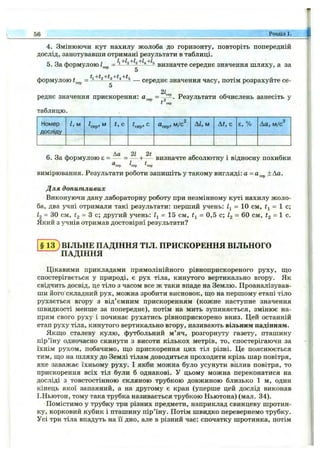 56 Розділ 1.
4. Змінюючи кут нахилу жолоба до горизонту, повторіть попередній
дослід, занотувавши отримані результати в таблиці.
5. За формулою = k+h+h+h+h визначте середнє значення шляху, а за
формулою ^ ^ ^ — середнє значення часу, потім розрахуйте се-
5
2L
І сер
реднє значення прискорення: =~2~ - Результати обчислень занесіть у
таблицю.
Номер
досліду
І, м ^сер> М t, с ^сер. С «сер. М /С Аі, м At, с є, % Ла, м/с
6. За формулою 8 = - ^ = — + -^1 визначте абсолютну і відносну похибки
^сер ^сер ^сер
вимірювання. Результати роботи запишіть у такому вигляді: а =а^^р ± Аа.
Для допитливих
Виконуючи дану лабораторну роботу при незмінному куті нахилу жоло­
ба, два учні отримали такі результати: перший учень: її = 10 см, = 1 с;
І2 = ЗО см, #2 = з с; другий учень: = 15 см, = 0,5 с; ig = 60 см, #2 = 1 с.
Який з учнів отримав достовірні результати?
§ 1 ^ ВІЛЬНЕ ПАДІННЯ ТІЛ. ПРИСКОРЕННЯ ВІЛЬНОГО
^ПАДІННЯ
Цікавими прикладами прямолінійного рівноприскореного руху, що
спостерігається у природі, є рух тіла, кинутого вертикально вгору. Як
свідчить досвід, це тіло з часом все ж таки впаде на Землю. Проаналізував­
ши його'складний рух, можна зробити висновок, що на першому етапі тіло
рухається вгору з від’ємним прискоренням (кожне наступне значення
швидкості менше за попереднє), потім на мить зупиняється, змінює на­
прям свого руху і починає рухатись рівноприскорено вниз. Цей останній
етап руху тіла, кинутого вертикально вгору, називають вільним падінням.
Якщо сталеву кулю, футбольний м ’яч, розгорнуту газету, пташину
пір’їну одночасно скинути з висоти кількох метрів, то, спостерігаючи за
їхнім рухом, побачимо, що прискорення цих тіл різні. Це пояснюється
тим, що на шляху до Землі тілам доводиться проходити крізь шар повітря,
яке заважає їхньому руху. І якби можна було усунути вплив повітря, то
прискорення всіх тіл були б однакові. У цьому можна переконатися на
досліді з товстостінною скляною трубкою довжиною близько 1 м, один
кінець якої запаяний, а на другому є кран (уперше цей дослід виконав
І.Ньютон, тому така трубка називається трубкою Ньютона) (мал. 34).
Помістимо у трубку три різних предмети, наприклад свинцеву шротин­
ку, корковий кубик і пташину пір’їну. Потім швидко перевернемо трубку.
Усі три тіла впадуть на її дно, але в різний час: спочатку шротинка, потім
 