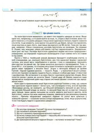 y = ( 1.21)
Під час розв’язання задач використовують такі формули:
h=K+v,t +^^^-ih=h,+v,t-^. (1.22)
tLi di
Це цікаво знати_______________________
58 Розділ i;
За часів Арістотеля вважалося, що важчі тіла падають швидше за легші. Якщо
одне тіло, наприклад, у сто разів важче за інше, то, згідно з Арістотелем, воно і па­
дати повинно у сто разів швидше (і якщо вони одночасно почнуть падати з висоти
ста ліктів, то до моменту, коли важче тіло долетить до Землі, легше тіло пролетить
лише відстань в один лікоть, відставши від важчого на 99 ліктів). Чому він так вва­
жав, невідомо. Ніяких спеціальних дослідів Арістотель не проводив. За словами
О. Лоджа, «він, можливо, уявив собі камінь і пір’їну і задовольнився». Задовольни­
лися цим і всі інші. Погляди Арістотеля здавалися людям настільки природними і
очевидними, що впродовж подальших вісімнадцяти сторіч майже ніхто не ставив
їх під сумнів.
Проте у 1553 р. італійський учений Джованні Бенедетті опублікував статтю, в
якій стверджував, що, всупереч Арістотелю, два тіла однакової форми і однакової
густини, але різної ваги, перебуваючи в одному і тому ж середовищі, проходять
рівні відстані за рівний час. Ця заява вимагала дослідного підтвердження. Тому, з
кінця XVI ст. то в одному, то в іншому місці вчені починають проводити досліди, ски­
даючи важкі предмети з високих башт. Згідно з легендою вперше це зробив
Галілей. «Одним чудовим ранком, — пише О. Лодж, — у присутності всього універ­
ситету він піднявся на відому падаючу башту, взявши з собою два ядра: стофунтове
і однофунтове. Він встановив їх на краю башти і одночасно відпустив обидва. Вони
полетіли разом і разом же досягли Землі. Глухий удар об Землю падаючих ядер
прозвучав як похоронний дзвін над старою системою фізики і сповістив про зарод­
ження нової».
Коли один із прихильників теорії Арістотеля дорікнув Галілею у тому, що, кажучи
про одночасне падіння важкої і легкої куль, той спотворює істину, вчений відповів:
«Виконавши дослід, ви знайдете, що більший випередить менший на два пальці,
так що коли більший впаде на землю, то менший буде від неї на відстані товщини
двох пальців. ІДими двома пальцями ви хочете закрити дев’яносто дев’ять ліктів
Арістотеля і, кажучи про мою невелику помилку, замовчуєте про величезну помилку
іншого... Причина неоднакової швидкості падіння тіл різної ваги криється у
зовнішній причині — головним чином в опорі середовища, отже, якщо усунути опір,
то всі тіла будуть падати з однаковою швидкістю».
ЗАПИТАННЯ І ЗАВДАННЯ
1. Які досліди проводив Галілей? Що вони підтверджують?
2. Що називають вільним падінням?
3. Від чого залежить прискорення вільного падіння?
4. На якому поверсі висотної будівлі — першому або останньому — тіла падають з
більшим прискоренням?
5. Де прискорення вільного падіння більше — на полюсі чи екваторі? Чому?
 