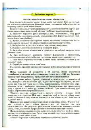 КІНЕМАТИКА 59
Задачі та вправи
Алгоритм розв’язання задач з кінематики
Для кожного фізичного закону існує метод (алгоритм) його застосуван­
ня. Алгоритм застосування фізичного закону допомагає набагато спрости­
ти роботу під час розв’язання задач.
Пропонуємо вам алгоритм застосування законів кінематики під час роз­
в’язання фізичних задач, який містить у собі таку послідовність дій:
1. Визначте характер руху (поступальний, обертальний), вид руху
(рівномірний, рівноприскорений, нерівномірний) і форму траєкторії (пря­
молінійна, криволінійна).
2. Зробіть короткий запис умови задачі, виконайте схематичний малю­
нок і вкажіть на ньому всі кінематичні характеристики руху тіла.
3. Виберіть тіло відліку і зв’яжіть з ним систему координат.
4. Запишіть закони кінематики у векторній формі.
5. Запишіть закони кінематики в проекціях на вибрані напрями коор­
динатних осей.
6. При необхідності доповніть систему формулами з кінематики,
співвідношеннями між лінійними і кутовими характеристиками руху.
7. Розв’яжіть отриману систему рівнянь щ;одо шуканих величин у за­
гальному виді.
8 . Перевірте правильність розв’язку.
Розглянемо приклад виконання вказаних дій на всіх етапах розв’язання
задачі.
Поїзд рухається зі швидкістю и = 36 км/год. Після включення
гальмівного пристрою поїзд зупиняється через час t = 0,25 хв. Визначте
прискорення поїзда і шлях, пройдений ним за час гальмування.
Аналіз умови задачі. Процес, описаний в умові задачі, — механічний
рух. Поступальним називають рух, під час якого будь-яка пряма, що спо­
лучає дві будь-які точки цього тіла, переміш;ається, залишаючись пара­
лельною своєму вихідному положенню. Вважатимемо, що траєкторією
руху є пряма лінія, тобто рух прямолінійний. При прямолінійному русі
модуль переміщення дорівнює шляху.
Фізична система складається з одного об’єкта — поїзда, який
рухається поступально. При поступальному русі всі точки поїзда руха­
ються однаково і тому можна розглядати рух тільки однієї його точки
відносно Землі.
Прискорення характеризує темп зміни швидкості з часом. Згідно з умо­
вою швидкість руху поїзда зменшується, це означає, що рух
сповільнюється. Як результат розв’язання визначаємо значення приско­
рення, отже, вважаємо, що рух поїзда рівносповільпений (а = const).
Наприкінці гальмування поїзд зупиняється, це означає, що його кінце­
ва швидкість дорівнює нулю. Початкову швидкість руху перед гальмуван­
ням поїзда дано в умові задачі.
Зробимо короткий запис умови задачі і виконаємо малюнок.
 