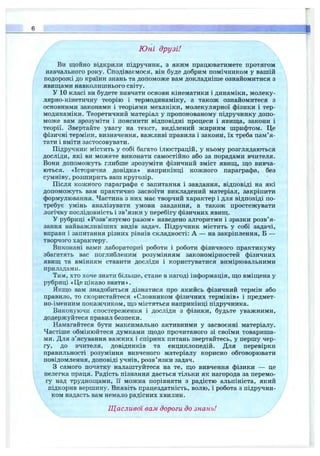 Ю ні друзі!
Ви щойно відкрили підручник, з яким працюватимете протягом
навчального року. Сподіваємося, він буде добрим помічником у вашій
подорожі до країни знань та допоможе вам докладніше ознайомитися з
явиш;ами навколишнього світу.
У 10 класі ви будете вивчати основи кінематики і динаміки, молеку­
лярно-кінетичну теорію і термодинаміку, а також ознайомитеся з
основними законами і теоріями механіки, молекулярної фізики і тер­
модинаміки. Теоретичний матеріал у пропонованому підручнику допо­
може вам зрозуміти і пояснити відповідні процеси і явищ;а, закони і
теорії. Звертайте увагу на текст, виділений жирним шрифтом. Це
фізичні терміни, визначення, важливі правила і закони, їх треба пам’я­
тати і вміти застосовувати.
Підручник містить у собі багато ілюстрацій, у ньому розглядаються
досліди, які ви можете виконати самостійно або за порадами вчителя.
Вони допоможуть глибше зрозуміти фізичний зміст явищ, що вивча­
ються. «Історична довідка» наприкінці кожного параграфа, без
сумніву, розширить ваш кругозір.
Після кожного параграфа є запитання і завдання, відповіді на які
допоможуть вам практично засвоїти викладений матеріал, закріпити
формулювання. Частина з них має творчий характер і для відповіді по­
требує умінь аналізувати умови завдання, а також простежувати
логічну послідовність і зв’язки у перебігу фізичних явищ.
у рубриці «Розв’язуємо разом» наведено алгоритми і зразки розв’я­
зання найважливіших видів задач. Підручник містить у собі задачі,
вправи і запитання різних рівнів складності: А — на закріплення, Б —
творчого характеру.
Виконані вами лабораторні роботи і роботи фізичного практикуму
збагатять вас поглибленим розумінням закономірностей фізичних
явищ та вмінням ставити досліди і користуватися вимірювальними
приладами.
Тим, хто хоче знати більше, стане в нагоді інформація, що вміщена у
рубриці «Це цікаво знати».
Якщо вам знадобиться дізнатися про якийсь фізичний термін або
правило, то скористайтеся «Словником фізичних термінів» і предмет-
но-іменним покажчиком, що містяться наприкінці підручника.
Виконуючи спостереження і досліди з фізики, будьте уважними,
додержуйтеся правил безпеки.
Намагайтеся бути максимально активними у засвоєнні матеріалу.
Частіше обмінюйтеся думками щодо прочитаного зі своїми товариша­
ми. Для з’ясування важких і спірних питань звертайтесь, у першу чер­
гу, до вчителя, довідників та енциклопедій. Для перевірки
правильності розуміння вивченого матеріалу корисно обговорювати
повідомлення, доповіді учнів, розв’язки задач.
З самого початку налаштуйтеся на те, що вивчення фізики — це
нелегка праця. Радість пізнання дається тільки як нагорода за перемо­
гу над труднощами, її можна порівняти з радістю альпініста, який
підкорив вершину. Виявіть працездатність, волю, і робота з підручни­
ком надасть вам немало радісних хвилин.
Щасливої вам дороги до знань!
 