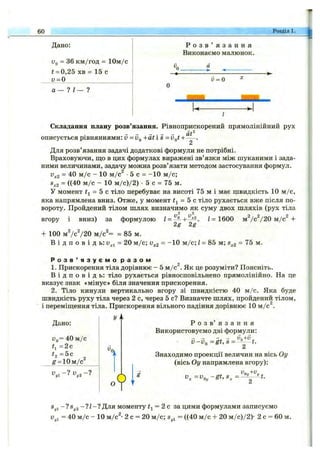 60 Розділ 1.
Дано;
Vq = 36 км/год = 10м/с
t = 0,25 хв - 15 с
и = 0
1— 7
Р о з в ’ я з а н н я
Виконаємо малюнок.
й= 0
Складання плану розв’язання. Рівноприскорений прямолінійний рух
описується рівняннями: v = д д + а іІ 8 =Vgt +
аГ
Для розв’язання задачі додаткові формули не потрібні.
Враховуючи, що в цих формулах виражені зв’язки між шуканими і зада­
ними величинами, задачу можна розв’язати методом застосування формул.
2
v^2 = 40 м /с - 10 м /с •5 с = -1 0 м /с;
8^2 = ((40 м /с - 10 м /с)/2 ) •5 с = 75 м.
У момент = 5 с тіло перебуває на висоті 75 м і має швидкість 10 м /с,
яка напрямлена вниз. Отже, у момент і^ = 5 с тіло рухається вже після по­
вороту. Пройдений тілом шлях визначимо як суму двох шляхів (рух тіла
вгору і вниз) за формулою
+ 100 mVcV20 м / с ^ = = 85 м.
2 2
2g 2g
I - 1600 mVcV20 м / с +
В і д п о в і д ь: = 20 м /с; - “ Ю W c; / = 85 м; s^2 =
Р о з в ’ я з у є м о р а з о м
1. Прискорення тіла дорівнює - 5 м/с^. Як це розуміти? Поясніть.
В і д п о в і д ь : тіло рухається рівносповільнено прямолінійно. На це
вказує знак «мінус» біля значення прискорення.
2. Тіло кинули вертикально вгору зі швидкістю 40 м /с. Яка буде
швидкість руху тіла через 2 с, через 5 с? Визначте шлях, пройдений тілом,
і переміщення тіла. Прискорення вільного падіння дорівнює 10 м /с .
Дано;
Vg= 40 м /с
= 2 с
#2 = 5с
g-lOm/c^
^ 1- ?
г/
о
Р о з в ’ я з а н н я
Використовуємо дві формули:
V -V ^ = g t,S = ^ ^ y t.
Знаходимо проекції величин на вісь Оу
(вісь Оу напрямлена вгору);
Оу
Sj,i -?S y2- ? / - ? Для моменту = 2 с за цими формулами записуємо
= 40 м /с - 10 м/с^- 2 с = 20 м /с; = ((40 м /с + 20 м /с)/2)- 2 с = 60 м.
 