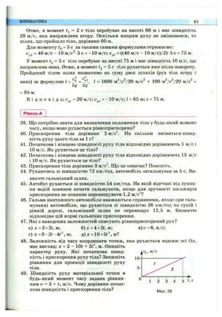 КІНЕМАТИКА 61
Отже, в момент = 2 с тіло перебуває на висоті 60 м і має швидкість
20 м /с, яка напрямлена вгору. Оскільки напрям руху не змінювався, то
шлях, ш;о пройшло тіло, дорівнює 60 м.
Для моменту І2 = Ьс за такими самими формулами отримаємо:
Vy2 = 40 м /с - 10 м/с^- 5 о = -1 0 м /с; = ((40 м /с - Ю м /с)/2)- 5 с = 75 м.
У момент І2 = Ьс тіло перебуває на висоті 75 м і має швидкість 10 м/с, що
напрямлена вниз. Отже, в момент = 5 с тіло рухається вже після повороту.
Пройдений тілом шлях визначимо як суму двох шляхів (рух тіла вгору і
вниз) за формулою І = І = 1600 mVcV20 м/с + 100 м7 с“/20 м/с'' =
2g 2g
= 85 м.
В і д п о в і д ь; = 20 м /с; ~ “ Ю м /с; Z= 85 м; s = 75 м.
Рівень А
39. Що потрібно знати для визначення положення тіла у будь-який момент
часу, якш,о воно рухається рівноприскорено?
40. Прискорення тіла дорівнює 2 м/с На скільки зміниться швид­
кість руху цього тіла за 1 с?
41. Початкова і кінцева швидкості руху тіла відповідно дорівнюють 5 м /с і
10 м /с. Як рухається це тіло?
42. Початкова і кінцева швидкості руху тіла відповідно дорівнюють 15 м /с
і 10 м /с. Як рухається це тіло?
43. Прискорення тіла дорівнює З м/c^ Щ о це означає? Поясніть.
44. Рухаючись зі швидкістю 72 км/год, автомобіль загальмував за 5 с. Ви­
значте гальмівний шлях.
45. Автобус рухається зі швидкістю 54 км/год. На якій відстані від зупин­
ки водій повинен почати гальмувати, якщо для зручності пасажирів
прискорення не повинне перевищувати 1,2 м/с^?
46. Гальма вантажного автомобіля вважаються справними, якщо при галь­
муванні автомобіля, що рухається зі швидкістю 36 км/год по сухій і
рівній дорозі, гальмівний шлях не перевищує 12,5 м. Визначте
відповідне цій нормі гальмівне прискорення.
47. Які з наведених залежностей описують рівноприскорений рух?
а)л: = 3+2ї, м; б )х = 4+2і,м; в)у = 6, м /с;
г) X = 8 -2 t-4 t^ , м; д) х =10 + 5t^, м?
48. Залежність від часу координати точки, яка рухається вздовж осі Ох,
має вигляд: дf = 2 -1 0 ^ ^ -3 ^ ^ м . Опишіть
характер руху. Які початкова швид­
кість і прискорення руху тіла? Запишіть
рівняння для проекції швидкості руху
тіла.
49. Швидкість руху матеріальної точки в
будь-який момент часу задана рівнян­
ням v = З + t, м /с. Чому дорівнює почат­
кова швидкість і прискорення тіла? 30
ІЧг. м/с
 