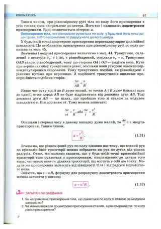 Таким чином, при рівномірному русі тіла по колу його прискорення в
усіх точках кола напрямлене до центра. Його так і називають доцентровим
прискоренням. Воно позначається літерою а.
Прискорення тіла, яке рівномірно рухається по колу, у будь-якій його точці до­
центрове, тобто напрямлене по радіусу кола до його центра.
У будь-якій точці доцентрове прискорення перпендикулярне до лінійної
швидкості. Ця особливість прискорення при рівномірному русі по колу по­
казана на мал. 45.
Значення (модуль) прискорення визначимо з мал. 44. Трикутник, скла­
дений з векторів дд, V і Av, є рівнобедрений, оскільки Vg = V. Трикутник
ОАВ також рівнобедрений, тому що сторони ОА і ОВ — радіуси кола. Кути
при вершинах обох трикутників рівні, оскільки вони утворені взаємно пер­
пендикулярними сторонами. Тому трикутники подібні, як рівнобедрені з
рівними кутами при вершинах. З подібності трикутників випливає про­
порційність подібних сторін:
Av _ v
А В ~ R
Якш;о час руху від А до В дуже малий, то точки А і В дуже близькі одна
до одної, отже хорда АВ не буде відрізнятися від довжини дуги АВ. Тоді
довжина дуги АВ — це шлях, ш,о пройшло тіло зі сталою за модулем
швидкістю V. Він дорівнює vt . Тому можна записати:
Ди V - Av v^
= , або = — .
vt R t R
Оскільки інтервал часу в даному випадку дуже малий, то і є модуль
прискорення. Таким чином, *
КІНЕМАТИКА 67
а =
R
(1.31)
Згадаємо, ш;о рівномірний рух по колу цікавив нас тому, ш,о всякий рух
по криволінійній траєкторії можна зобразити як рух по дугах кіл різних
радіусів. Отже, ми можемо сказати, що у будь-якій точці криволінійної
траєкторії тіло рухається з прискоренням, напрямленим до центра того
кола, частиною якого є ділянка траєкторії, що містить у собі цю точку. Мо­
дуль же прискорення залежить від швидкості тіла і від радіуса відповідно­
го кола.
Знаючи, що v = (oR, формулу для розрахунку доцентрового прискорення
можна записати у вигляді
а =(o^R (1.32)
ЗАПИТАННЯ І ЗАВДАННЯ
1. Як напрямлене прискорення тіла, що рухається по колу зі сталою за модулем
швидкістю?
2. Чи можна вважати доцентрове прискорення сталим, а рівномірний рух по колу
рівноприскореним?
з*
 