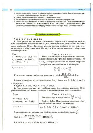 68 Розділ 1.
3. Якщо підчас руху тіла по колу модуль його швидкості змінюється, чи буде при­
скорення тіла напрямлене до центра кола?
4. Дайте визначення доцентрового прискорення тіла.
5. За якими формулами визначається доцентрове прискорення тіла?
6. Катер зі спортсменом на водних лижах рухається по колу. Спортсмен може ру­
хатися за катером по тому самому колу, за колом і всередині кола. Яке
співвідношення швидкостей руху спортсмена і катера в цих трьох випадках?
Задачі та вправи
Р о з в ’ я з у є м о р а з о м
1. Електродвигун, зв’язаний ременевою передачею з токарним верста­
том, обертається з частотою 980 об/хв. Діаметр шківа, надітого на вал дви­
гуна, дорівнює 10 см. Визначте діаметр шківа, надітого на вал верстата,
якщо частота обертання вала 300 об/хв. Яка кутова швидкість обертання
шківа верстата?
Дано:
щ = 980 об/хв = 16,3 об/с
Яз - 300 об/хв - 5 об/с
di = 10 CM= 0,1 м
d, — ? CO— ?
Р о з в ’ я з а н н я
Якщо шківи з’єднані перекидним ременем,
який приводить їх у рух без проковзування, то
Uj = V2- Тому відношення їх частот обернено
пропорційне до відношення їх діаметрів:
Підставимо значення відомих величин: d =0,1 м
16,З об/с
= 0,3 м.
5 о б /с
Кутова швидкість шківа верстата со= 27іП2. Отже, со= 2 •3,14 •5 об/с =
= 31,4рад/с.
В і д п о в і д ь: dg =0,3 м; со= 31,4 рад/с.
2. Яка швидкість руху автомобіля, якщо його колеса радіусом ЗО см
роблять 600 об/хв? Визначте доцентрове прискорення коліс автомобіля.
Дано:
Д = ЗО см = 0,3 м
п = 600 об/хв = 10 об/с
V - 1 а - ?
Р о з в ’ я з а н н я
Використовуємо формули v = ^ іп =
Тоді V = 2nRn. Підставивши значення відо­
мих фізичних величин, отримаємо
и = 2 •3,14 •0,3 м •10 об/с = 18,84 м /с.
Для визначення прискорення коліс використаємо формулу а =
R
Тоді а =
18,84 м/с^18,84 м/с^
0,8 м
= 1183м/с".
В і д п о в і д ь : у = 18,84 м /с; а = 1183 м /с .
 