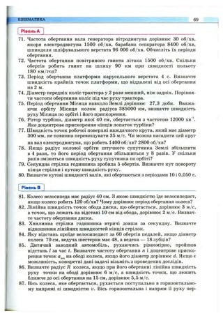 КІНЕМАТИКА 69
Рівень А
71. Частота обертання вала генератора вітродвигуна дорівнює ЗО об/хв,
якоря електродвигуна 1500 об/хв, барабана сепаратора 8400 об/хв,
шпинделя шліфувального верстата 96 000 об/хв. Обчисліть їх періоди
обертання.
72. Частота обертання повітряного гвинта літака 1500 об/хв. Скільки
обертів робить гвинт на шляху 90 км при швидкості польоту
180 км /год?
73. Період обертання платформи карусельного верстата 4 с. Визначте
швидкість крайніх точок платформи, що віддалені від осі обертання
на 2 м.
74. Діаметр передніх коліс трактора у 2 рази менший, ніж задніх. Порівня­
ти частоти обертання коліс під час руху трактора.
75. Період обертання Місяця навколо Землі дорівнює 27,3 доби. Вважа­
ючи орбіту Місяця колом радіуса 385000 км, визначте швидкість
руху Місяця по орбіті і його прискорення.
76. Ротор турбіни, діаметр якої 40 см, обертається з частотою 12000 хв’
Яке доцентрове прискорення кінців лопаток турбіни?
77. Швидкість точок робочої поверхні наждачного круга, який має діаметр
300 мм, не повинна перевищувати 35 м /с. Чи можна насадити цей круг
на вал електродвигуна, що робить 1400 об/хв? 2800 об/хв?
78. Якщо радіус колової орбіти штучного супутника Землі збільшити
в 4 рази, то його період обертання збільшиться у 8 разів. У скільки
разів зміниться швидкість руху супутника по орбіті?
79. Секундна стрілка годинника зробила 5 обертів. Визначте кут повороту
кінця стрілки і кутову швидкість руху.
80. Визначте кутові швидкості валів, які обертаються з періодами 10 і 0,050 с.
Рівень в
81. Колесо велосипеда має радіус 40 см. З якою швидкістю їде велосипедист,
якщо колесо робить 120 об/хв? Чому дорівнює період обертання колеса?
82. Лінійна швидкість точок обода диска, що обертається, дорівнює 3 м /с,
а точок, що лежать на відстані 10 см від обода, дорівнює 2 м /с. Визнач­
те частоту обертання диска.
83. Хвилинна стрілка годинника втричі довша за секундну. Визначте
відношення лінійних швидкостей кінців стрілок.
84. Яку відстань проїде велосипедист за 60 обертів педалей, якщо діаметр
колеса 70 см, ведуча шестерня має 48, а ведена — 18 зубців?
85. Дитячий заводний автомобіль, рухаючись рівномірно, пройшов
відстань І за час t. Визначте частоту обертання п і доцентрове приско­
рення точок на ободі колеса, якщо його діаметр дорівнює d. Якщо є
можливість, конкретні дані задачі візьміть з проведених дослідів.
86. Визначте радіус R колеса, якщо при його обертанні лінійна швидкість
руху точки на ободі дорівнює 6 м /с, а швидкість точки, що лежить
ближче до осі обертання на 15 см, дорівнює 5,5 м /с.
87. Вісь колеса, яке обертається, рухається поступально в горизонтально­
му напрямі зі швидкістю и. Вісь горизонтальна і напрям її руху пер­
 