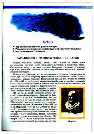 ВСТУП
• Зародж ення і розвиток ф ізики як науки
• Роль ф ізичного знання в ж итті лю д ини і розвитку суспільства
• ІИетоди наукового пізнання
ЗАРОДЖЕННЯ І РОЗВИТОК ФІЗИКИ ЯК НАУКИ
Народи Вавілонії, Єгипту, Ассірії, Індії, Китаю за багато років
нагромадили значний запас природничо-наукових і технічних знань.
Свідченням цього є величні споруди Вавілона, унікальні єгипетські
піраміди, іригаційні системи, різного роду військові колісниці, метальні
машини і пристрої.
Новий етап у розвитку науки починається з середини І тисячоліття до
нашої ери, коли на історичну арену виходить Стародавня Греція. Родона­
чальником першої грецької філософської школи був Фалес із Мілета
(бл. 625— 547 до н.е.), якого називали одним із семи мудреців стародавніх
часів. Від нього беруть початок наші знання з електрики й магнетизму. Він
описав властивість натертого бурштину (янта­
рю) притягати легкі тіла, а магніту — залізо.
Його наступником був Анаксімандр (610-^
— 546 до н.е.), який висловив думку про
єдність матеріального світу. Геракліт із Ефе­
са (594—475 до н.е.) стверджував, що все
існує і у той же час не існує, бо все плине.
Піфагорійці «надали геометрії характеру
справжньої науки». Ксенофан (580—488 до
н.е.), Парменід (V ст. до н.е.), Зенон (V ст. до
н.е.) стверджували єдність світу, але разом з
тим проголосили тезу про незмінність і неру­
хомість усього існуючого. Проти рухомості
особливо відомі висловлювання Зенона. Де-
мокріт (460— 370 до н.е.) перший з наївно ма­
теріалістичних позицій пояснив, що всі тіла Демокріт
 