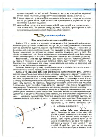 70 Розділ 1.
пендикулярний ДО неї самої. Визначте миттєву швидкість верхньої
точки обода колеса Uj, якщо миттєва швидкість нижньої точки v^.
88. З якою швидкістю автомобіль повинен проїжджати середину опуклого
мосту радіусом 40 м, ш;об доцентрове прискорення дорівнювало при­
скоренню вільного падіння?
89. Автомобіль рухається по криволінійній траєкторії зі сталою за моду­
лем швидкістю. Чи можна стверджувати, ш;о його прискорення в цьо­
му випадку дорівнює нулю? Відповідь обґрунтуйте.
довідка^
Біля витоків кінематики: апорії Зенона
Років за 500 до нашої ери у давньогрецькому місті Єлії (на півдні Італії) жив зна­
менитий філософ Зенон. Знаменитий він був тим, що відкидав можливість пізнання
світу за допомогою відчуттів людини: «вірити можна лише розуму» — казав він. За
Зеноном, світ є незмінний і нерухомий. Так, відкидаючи наші відчуття, стверджував
Зенон, неможливо за допомогою розуму довести існування руху у світі. Для
підтвердження своїх слів Зенон вибрав метод доведення від абсурду. Розглянемо
апорії Зенона (з грецької апорія — безвихідне становище, неподоланна трудність).
Руху немає...(або про рух взагалі). Щоб пройти відстань, потрібно для почат­
ку пройти Гі половину, а ще раніше потрібно пройти одну четверту частину, і т.д.
Продовжуючи поділ навпіл все нових і нових відрізків, ми ніколи не закінчимо цей
поділ, а отже, і ніколи не розпочнемо рух.
Помилка Зенона була у тому, що він безмежність поділу відрізка ототожнював із
нескінченністю часу на проходження цього відрізка.
Ахіллес та черепаха (або про рівномірний прямолінійний рух). Швидкий
Ахіллес (герой Троянської війни) ніколи не зможе наздогнати черепаху, хоча остан­
ня, як відомо, вважається зразком повільності руху. Так, коли Ахіллес проходить
відстань, що розділяє їх на початку, черепаха не чекає, а продовжує повзти. А тому
Ахіллесу потрібно пройти початкову відстань і утворену нову. Але коли Ахіллес про­
йде і нову відстань, то черепаха, продовжуючи повзти, знову втече від Ахіллеса.
І останньому знову потрібно буде доганяти черепаху, і так можна продовжувати
міркування до безкінечності, доводячи, що Ахіллес ніколи не дожене черепаху.
Даний парадокс легко заперечити, якщо знати формулу рівномірного руху і вміти
розв’язувати рівняння з одним невідомим. Звичайно, Ахіллес дожене черепаху через
деякий час t. За цей час Ахіллес пройде відстань, яка визначатиметься добутком v j,
де — швидкість руху Ахіллеса. Черепаха за цей самий час проповзе відстань, що
визначатиметься добутком vJ, де и, — швидкість руху черепахи. Якщо початкову
відстань, що розділяє черепаху і Ахіллеса,
позначити d, то можна записати: vJ =
= v t + d. Звідси знаходимо: t = — -
Va-
Про стрілу (або про відносність
руху). Випущена із лука стріла (мал. 46)
у якийсь даний момент часу знаходиться в
точці А. У цей момент вона перебуває у
спокої. Коли стріла досягне точки В, то
можна стверджувати, що вона теж буде пе­
ребувати у спокої у цей момент у цій
точці в. в якій би точці ми не застали
Мал. 46 стрілу, вона буде перебувати у спокої у той
 