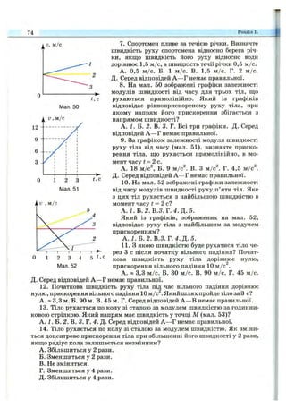 74 Розділ 1.
Мал. 50
Мал. 51
7. Спортсмен пливе за течією річки. Визначте
швидкість руху спортсмена відносно берега річ­
ки, якщо швидкість його руху відносно води
дорівнює 1,5 м/с, а швидкість течії річки 0,5 м/с.
А. 0,5 м /с. Б. 1 м /с. В. 1,5 м /с. Г. 2 м /с.
Д. Серед відповідей А —Г немає правильної.
8. На мал. 50 зображені графіки залежності
модулів швидкості від часу для трьох тіл, що
рухаються прямолінійно. Який із графіків
відповідає рівноприскореному руху тіла, при
якому напрям його прискорення збігається з
напрямом швидкості?
А. і . Б. 2. В. 3. Г. Всі три графіки. Д. Серед
відповідей А —Г немає правильної.
9. За графіком залежності модуля швидкості
руху тіла від часу (мал. 51), визначте приско­
рення тіла, що рухається прямолінійно, в мо­
мент часу t - 2 c .
А. 18 м/с^, Б. 9 м/с^. В. З м/с^. Г. 4,5 м/с^.
Д. Серед відповідей А —Г немає правильної.
10. На мал. 52 зображені графіки залежності
від часу модулів швидкості руху п’яти тіл. Яке
з цих тіл рухається з найбільшою швидкістю в
момент часу і = 2 с?
А . І . Б . 2 . В.З. Г .4 .Д .5 .
Який із графіків, зображених на мал. 52,
відповідає руху тіла з найбільшим за модулем
прискоренням?
А. І .В .2 . В.З. Т .4 .Д . 5.
1 1 .3 якою швидкістю буде рухатися тіло че­
рез З с після початку вільного падіння? Почат­
кова швидкість руху тіла дорівнює нулю,
прискорення вільного падіння 10 м/с^.
А. « 3,3 м /с. Б. ЗО м /с. В. 90 м /с. Г. 45 м /с.
Д. Серед відповідей А —Г немає правильної.
12. Початкова швидкість руху тіла пі^ час вільного падіння дорівнює
нулю, прискорення вільного падіння 10 м /с . Який шлях пройде тіло за З с?
А. » 3,3 м. Б. 90 м. В. 45 м. Г. Серед відповідей А —В немає правильної.
13. Тіло рухається по колу зі сталою за модулем швидкістю за годинни­
ковою стрілкою. Який напрям має швидкість у точці М (мал. 53)?
А. 1. В. 2. В. 3. Г. 4. Д. Серед відповідей А —Г немає правильної.
14. Тіло рухається по колу зі сталою за модулем швидкістю. Як зміни­
ться доцентрове прискорення тіла при збільшенні його швидкості у 2 рази,
якщо радіус кола залишається незмінним?
A. Збільшиться у 2 рази.
Б. Зменшиться у 2 рази.
B. Не зміниться.
Г. Зменшиться у 4 рази.
Д. Збільшиться у 4 рази.
Мал. 52
 