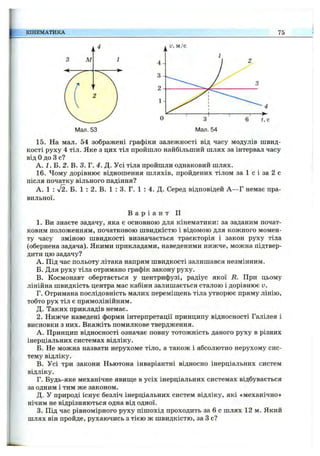 КІНЕМАТИКА 75
Мал. 53
15. На мал. 54 зображені графіки залежності від часу модулів швид­
кості руху 4 тіл. Яке з цих тіл пройшло найбільший шлях за інтервал часу
від Одо З с?
А. / . Б. 2. В. 3. Г. 4. Д. Усі тіла пройшли однаковий шлях.
16. Чому дорівнює відношення шляхів, пройдених тілом за 1 с і за 2 с
після початку вільного падіння?
А. 1 : л/2. Б. 1 : 2. В. 1 : 3. Г. 1 : 4. Д. Серед відповідей А —Г немає пра­
вильної.
В а р і а н т II
1. Ви знаєте задачу, яка є основною для кінематики: за заданим почат­
ковим положенням, початковою швидкістю і відомою для кожного момен­
ту часу зміною швидкості визначається траєкторія і закон руху тіла
(обернена задача). Якими прикладами, наведеними нижче, можна підтвер­
дити цю задачу?
A. Під час польоту літака напрям швидкості залишався незмінним.
Б. Для руху тіла отримано графік закону руху.
B. Космонавт обертається у центрифузі, радіус якої R. При цьому
лінійна швидкість центра мас кабіни залишається сталою і дорівнює V.
Г. Отримана послідовність малих переміщень тіла утворює пряму лінію,
тобто рух тіл є прямолінійним.
Д. Таких прикладів немає.
2. Нижче наведені форми інтерпретації принципу відносності Галілея і
висновки з них. Вкажіть помилкове твердження.
А. Принцип відносності означає повну тотожність даного руху в різних
інерціальних системах відліку.
Б. Не можна назвати нерухоме тіло, а також і абсолютно нерухому сис­
тему відліку.
в. Усі три закони Ньютона інваріантні відносно інерціальних систем
відліку.
Г. Будь-яке механічне явиш,е в усіх інерціальних системах відбувається
за одним і тим же законом.
Д. У природі існує безліч інерціальних систем відліку, які «механічно»
нічим не відрізняються одна від одної.
3. Під час рівномірного руху пішохід проходить за 6 с шлях 12 м. Який
шлях він пройде, рухаючись з тією ж швидкістю, за З с?
 