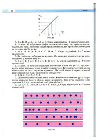 76 Розділ 1.
А. 2 м. Б. 36 м. В. 4 м. Г. 6 м. Д. Серед відповідей А —Г немає правильної.
4. На мал. 55 зображено графік залежності шляху, що проїхав велоси­
педист, від часу. Визначте за цим графіком шлях, ш;о проїхав велосипедист
за інтервал від 2 с до 5 с.
А. 6 м. Б. 15 м. В. 9 м. Г. 21 м. Д. Серед відповідей А —Г немає
правильної.
5. За графіком, зображеним на мал. 55, визначте швидкість руху вело­
сипедиста у момент часу З с.
А. З м /с. Б. 9 м /с. В. О м /с. Г. 27 м /с. Д. Серед відповідей А —Г немає
правильної.
6. На мал. 56 точками відмічені положення п’яти тіл {1—5), ш;о руха­
ються зліва направо, через рівні інтервали часу. Інтервали часу між двома
відмітками на всіх смужках однакові. На якій смужці зареєстрований
рівномірний рух тіла з найменшою швидкістю?
А. І .В .2 .В .З .Т .4 .Д .5 .
7. Спортсмен пливе проти течії річки. Визначте швидкість руху спорт­
смена відносно берега річки, якш;о швидкість його руху відносно води
дорівнює 1,5 м /с, а швидкість течії річки 0,5 м /с.
А. 0,5 м /с. Б. 1 м /с. В. 1,5 м /с. Г. 2 м /с. Д. Серед відповідей А —Г немає
правильної.
Мал. 56
 