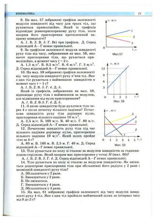 КІНЕМАТИКА 77
Мал.57
8. На мал. 57 зображені графіки залежності
модулів швидкості від часу для трьох тіл, що
рухаються прямолінійно. Який із графіків
відповідає рівноприскореному руху тіла, коли
напрям його прискорення протилежний на­
пряму швидкості?
А. і. Б. І. В. 3. Г. Всі три графіки. Д. Серед
відповідей А —Г немає правильної.
9. За графіком залежності модуля швидкості
руху тіла від часу, зображеним на мал. 58, виз­
начте прискорення тіла, ш,о рухається пря­
молінійно, в момент часу t = 2с.
А. 1,5 м /с і Б. 0,5 м/с^. В. 6 м /с і Г. З м /с^
Д. Серед відповідей А —Г немає правильної.
10. На мал. 59 зображені графіки залежності
від часу модулів швидкості руху п’яти тіл. Яке
з цих тіл рухається з найменшою швидкістю в
момент часу f = 1 с?
А. І. Б. 2.В . З .Т .4 .Д . 5.
Який із графіків, зображених на мал. 59,
відповідає руху тіла з найменшим за модулем,
але відмінним від нуля прискоренням?
А. І.Б . 2.В.З. Т .4 .Д .5 .
1 1 .3 якою швидкістю буде рухатися тіло че­
рез 4 с після початку вільного падіння? Почат­
кова швидкість руху тіла дорівнює нулю,
прискорення вільного падіння 10 м /с .
А. 2,5 м /с. Б. 160 м /с. В. 40 м /с. Г. 80 м /с.
Д. Серед відповідей А —Г немає правильної.
12. Початкова швидкість руху тіла під час
вільного падіння дорівнює нулю, прискорення
вільного падіння 10 м/с^. Який шлях пройде
тіло за 4 с?
А. 80 м. Б. 160 м. В. 2,5 м. Г. 40 м. Д. Серед
відповідей А —Г немає правильної.
13. Тіло рухається по колу зі сталою за модулем швидкістю за годинни­
ковою стрілкою. Який напрям має прискорення у точці М (мал. 60)?
А. І . Б. 2. В. 3. Г. 4. Д. Серед відповідей А —Г немає правильної.
14. Тіло рухається по колу зі сталою за модулем швидкістю. Як зміни­
ться доцентрове прискорення тіла при збільшенні його радіуса у 2 рази і
незмінній швидкості руху тіла?
A. Збільшиться у 2 рази.
Б. Зменшиться у 2 рази.
B. Не зміниться.
Г. Зменшиться у 4 рази.
Д. Збільшиться у 4 рази.
15. На мал. 61 зображені графіки залежності від часу модулів швид­
кості руху 4 тіл. Яке з цих тіл пройшло найменший шлях за інтервал часу
від Одо 2 с?
Мал. 59
 