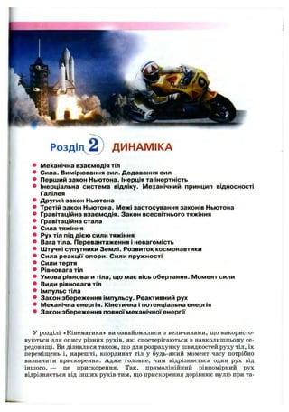 Розді ДИНАМІКА
* М еханічна взаєм одія тіл
* Сила. В им ірю вання сил. Д одавання сил
* П ерш ий закон Ньютона. Інерція та інертність
* Інерціальна систем а відліку. ІЛеханічний принцип відносності
Галілея
* Д ругий закон Ньютона
* Третій закон Ньютона. М ежі застосування законів Ньютона
* Гравітаційна взаєм одія. Закон всесвітнього тяжіння
* Гравітаційна стала
* Сила тяж іння
* Рух тіл під д іє ю сили тяжіння
* Вага тіла. Перевантаження і невагом ість
* Ш тучні супутники Зем лі. Р озвиток косм онавтики
* Сила р е а к ц ії о по р и . С или пруж ності
* Сили тертя
* Рівновага тіл
* Умова рівноваги тіла, щ о м ає вісь обертання. М ом ент сили
* Види рівноваги тіл
* ім пульс тіла
* Закон збереж ення ім пульсу. Реактивний рух
* М еханічна енергія. Кінетична і потенціальна енергія
* Закон збереж ення повної м еханічної е не р гії
У розділі «Кінематика» ви ознайомилися з величинами, що використо­
вуються для опису різних рухів, які спостерігаються в навколишньому се­
редовищі. Ви дізналися також, що для розрахунку швидкостей руху тіл, їх
переміщень і, нарешті, координат тіл у будь-який момент часу потрібно
визначити прискорення. Адже головне, чим відрізняється один рух від
іншого, — це прискорення. Так, прямолінійний рівномірний рух
відрізняється від інших рухів тим, що прискорення дорівнює нулю при та­
 