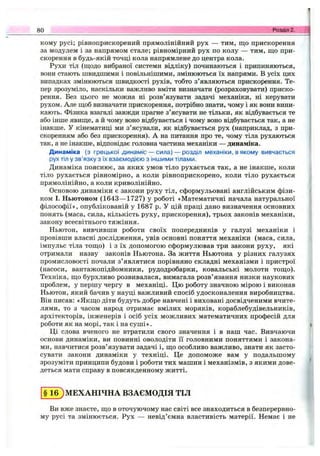 кому русі; рівноприскорений прямолінійний рух — тим, що прискорення
за модулем і за напрямом стале; рівномірний рух по колу — тим, що при­
скорення в будь-якій точці кола напрямлене до центра кола.
Рухи тіл (щодо вибраної системи відліку) починаються і припиняються,
вони стають швидшими і повільнішими, змінюються їх напрями. В усіх цих
випадках змінюються швидкості рухів, тобто з’являються прискорення. Те­
пер зрозуміло, наскільки важливо вміти визначати (розраховувати) приско­
рення. Без цього не можна ні розв’язувати задачі механіки, ні керувати
рухом. Але щоб визначати прискорення, потрібно знати, чому і як вони вини­
кають. Фізика взагалі завжди прагне з’ясувати не тільки, як відбувається те
або інше явище, а й чому воно відбувається і чому воно відбувається так, а не
інакше. У кінематиці ми з’ясували, як відбувається рух (наприклад, з при­
скоренням або без прискорення). А на питання про те, чому тіла рухаються
так, а не інакше, відповідає головна частина механіки — динаміка.
Динаміка (з грецької динаміс — сила) — розділ механіки, в якому вивчається
рух тіл у зв’язку з їх взаємодією з іншими тілами.
Динаміка пояснює, за яких умов тіло рухається так, а не інакше, коли
тіло рухається рівномірно, а коли рівноприскорено, коли тіло рухається
прямолінійно, а коли криволінійно.
Основою динаміки є закони руху тіл, сформульовані англійським фізи­
ком І. Ньютоном (1643— 1727) у роботі «Математичні начала натуральної
філософії», опублікованій у 1687 р. У цій праці дано визначення основних
понять (маса, сила, кількість руху, прискорення), трьох законів механіки,
закону всесвітнього тяжіння.
Ньютон, вивчивши роботи своїх попередників у галузі механіки і
провівши власні дослідження, увів основні поняття механіки (маса, сила,
імпульс тіла тощо) і з їх допомогою сформулював три закони руху, які
отримали назву законів Ньютона. За життя Ньютона у різних галузях
промисловості почали з’являтися порівняно складні механізми і пристрої
(насоси, вантажопідйомники, рудодробарки, ковальські молоти тощо).
Техніка, що бурхливо розвивалася, вимагала розв’язання низки наукових
проблем, у першу чергу в механіці. Цю роботу значною мірою і виконав
Ньютон, який бачив у науці важливий спосіб удосконалення виробництва.
Він писав: «Якщо діти будуть добре навчені і виховані досвідченими вчите­
лями, то з часом народ отримає вмілих моряків, кораблебудівельників,
архітекторів, інженерів і осіб усіх можливих математичних професій для
роботи як на морі, так і на суш і».
Ці слова вченого не втратили свого значення і в наш час. Вивчаючи
основи динаміки, ви повинні оволодіти її головними поняттями і закона­
ми, навчитися розв’язувати задачі і, що особливо важливо, знати як засто­
сувати закони динаміки у техніці. Це допоможе вам у подальшому
зрозуміти принципи будови і роботи тих машин і механізмів, з якими дове­
деться мати справу в повсякденному житті.
80 Розділ 2.
§ 16) МЕХАНІЧНА ВЗАЄМОДІЯ ТІЛ
Ви вже знаєте, що в оточуючому нас світі все знаходиться в безперервно­
му русі та змінюється. Рух — невід’ємна властивість матерії. Немає і не
 