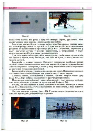 ДИНАМІКА 81
Мал. 62 Мал. 63
може бути матерії без руху і руху без матерії. Проте, рухаючись, тіла
зустрічаються одне з одним і взаємодіють між собою.
Внаслідок взаємодії рух тіл може змінитися. Наприклад, сталева куля,
що рівномірно рухалася по прямій лінії, при взаємодії з магнітом починає
рухатися по криволінійній траєкторії (мал. 62). Спортсмен, стрибаючи у
воду, спочатку летить у повітрі прискорено, а потрапивши у воду,
внаслідок взаємодії з нею рухається сповільнено.
Для того щоб глибше зрозуміти закони руху, треба вивчити взаємодію
тіл одного з одним, тому взаємодія, так само як і рух, — невід’ємна влас­
тивість матерії.
Взаємодія — явище складне. Спочатку розглянемо найбільш прості,
знайомі з повсякденного життя випадки взаємодії, причому проаналізуємо
лише найпростіші їх сторони, а потім у міру накопичення знань перейдемо
до вивчення складніших взаємодій.
Із взаємодією тіл ми стикаємося на кожному кроці. Наведемо приклади,
які становлять значний інтерес для розуміння суті цього явища.
Хокейна шайба, взаємодіючи з бортом, змінює напрям свого руху
(мал. 63), а борт набуває коливального руху (відтворює звук).
Пожежники повинні міцно тримати брандспойт, тому що вода, витікаю­
чи з нього, відштовхує людину в протилежний бік (мал. 64).
Весляр, що знаходиться в човні, працюючи веслами, взаємодіє з водою
(мал. 65). Внаслідок цього човен рухається по воді вперед, а вода відштов­
хується веслами назад.
Людина розтягує пружину (мал. 66). У цьому випадку взаємодія пружи­
ни і рук призводить до деформації пружини.
Мал. 64 Мал. 65
 