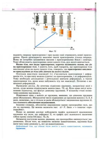 84 Розділ 2.
надають снаряду прискорення і при цьому самі отримують певні приско­
рення. Проте артилеристу важливо знати прискорення тільки снаряда.
Йому не потрібно цікавитися масами і прискореннями Землі і повітря.
Тому обчислюють прискорення лише одного тіла, рух якого вивчається.
Вплив тіла, яке надає прискорення, коротко називають силою, що діє
на прискорюване тіло. І замість того, щоб говорити, що прискорення тіла
викликане дією на нього іншого тіла, говорять, що прискорення виклика­
не прикладеною до тіла (або діючою на нього) силою.
Оскільки внаслідок взаємодії тіл з’являються прискорення і дефор­
мація тіл, то про силу можна судити і за прискоренням, і за деформацією.
Тому необхідно докладніше і ретельніше вивчати деформації, а також
прискорення тіл, яких вони набувають під час взаємодії. Почнемо з ви-
ввчення деформацій.
Проведемо дослід. До штатива підвісимо пружину, наприкінці якої є
петля, куди можна підвішувати важки (мал. 72, а). Біля краю петлі вста­
новимо індикатор, що фіксує довжину пружини. У вільному стані позна­
чимо довжину пружини Ід.
Підвісивши один з важків до пружини, виявимо, що довжина пружини
дещо збільшилася. Збільшуючи число підвішених до пружини важків у 2, З, 4
рази, зазначимо, що у стільки ж разів збільшується і видовження пружини А/,
яке називають абсолютним видовженням.
Іншими словами, абсолютне видовження прямо пропорційне силі, що
діє на пружину. Це можна записати так; A I-F . Знак «~» означає «про­
порційно».
Якщо за даними досліду побудувати графік залежності видовження
пружини від сили, що деформує її, то графік цієї ЗЕїлежності являтиме
собою пряму лінію ОА (мал. 72, б).
Знімаючи поступово важки, виявимо, що пропорційно зменшується і ви­
довження. Після того, як повністю знімемо навантаження, пружина буде
мати таку саму довжину 1^, як і до навантаження.
Деформацію тіла, що зникає після зняття з нього навантаження, називають
пружною.
 
