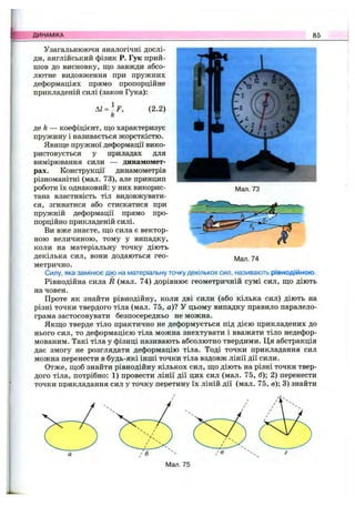 ДИНАМІКА 85
Узагальнюючи аналогічні дослі­
ди, англійський фізик Р. Гук прий­
шов до висновку, що завжди абсо­
лютне видовження при пружних
деформаціях прямо пропорційне
прикладеній силі (закон Гука):
Al = -F ,
k
(2.2)
Мал. 73
де fe — коефіцієнт, що характеризує
пружину і називається жорсткістю.
Явище пружної деформації вико­
ристовується у приладах для
вимірювання сили — динамомет­
рах. Конструкції динамометрів
різноманітні (мал. 73), але принцип
роботи їх однаковий: у них викорис­
тана властивість тіл видовжувати­
ся, згинатися або стискатися при
пружній деформації прямо про­
порційно прикладеній силі.
Ви вже знаєте, що сила є вектор­
ною величиною, тому у випадку,
коли на матеріальну точку діють
декілька сил, вони додаються гео­
метрично.
Силу, яка замінює дію на матеріальну точку декількох сил, називають рівнодійною.
Рівнодійна сила R (мал. 74) дорівнює геометричній сумі сил, що діють
на човен.
Проте як знайти рівнодійну, коли дві сили (або кілька сил) діють на
різні точки твердого тіла (мал. 75, а)? У цьому випадку правило паралело­
грама застосовувати безпосередньо не можна.
Якщо тверде тіло практично не деформується під дією прикладених до
нього сил, то деформацією тіла можна знехтувати і вважати тіло недефор-
мованим. Такі тіла у фізиці називають абсолютно твердими. Ця абстракція
дає змогу не розглядати деформацію тіла. Тоді точки прикладання сил
можна перенести в будь-які інші точки тіла вздовж лінії дії сили.
Отже, щоб знайти рівнодійну кількох сил, що діють на різні точки твер­
дого тіла, потрібно: 1) провести лінії дії цих сил (мал. 75, б); 2) перенести
точки прикладання сил у точку перетину їх ліній дії (мал. 75, в); 3) знайти
Мал. 74
Мал. 75
 