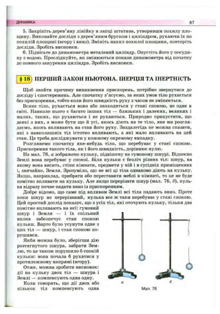 ДИНАМІКА 87
5. Закріпіть дерев’яну лінійку в лапці штатива, утворивши похилу пло-
пцину. Виконайте досліди з дерев’яним бруском і циліндром, рухаючи їх по
похилій площині (вгору і вниз). Змініть нахил похилої площини, повторіть
досліди. Зробіть висновки.
6. Підвісьте до динамометра металевий циліндр. Опустіть його у посуди­
ну з водою. Прослідкуйте, як змінюються покази динамометра від початку
до повного занурення циліндра. Зробіть висновки.
§ 1 ^ ПЕРШИЙ ЗАКОН НЬЮТОНА. ІНЕРЦІЯ ТА ІНЕРТНІСТЬ
Щоб знайти причину виникнення прискорень, потрібно звернутися до
досліду і спостережень. Але спочатку з’ясуємо, за яких умов тіло рухається
без прискорення, тобто коли його швидкість руху з часом не змінюється.
Всяке тіло, рухається воно або знаходиться у стані спокою, не одне в
світі. Навколо нього є багато інших тіл — близьких і далеких, великих і
малих, таких, що рухаються і не рухаються. Природно припустити, що
деякі з них, а може бути що й усі, якось діють на те тіло, яке ми розгля­
даємо, якось впливають на стан його руху. Заздалегідь не можна сказати,
які з навколишніх тіл істотно впливають, а які мало впливають на цей
стан. Це треба досліджувати у кожному окремому випадку.
Розглянемо спочатку яке-небудь тіло, що перебуває у стані спокою.
Прискорення такого тіла, як і його швидкість, дорівнює нулю.
На мал. 76, а зображено кульку, підвішену на гумовому шнурі. Відносно
Землі вона перебуває у спокої. Біля кульки є безліч різних тіл: шнур, на
якому вона висить, стіни кімнати, предмети у ній і в сусідніх приміщеннях
і, звичайно, Земля. Зрозуміло, що не всі ці тіла однаково діють на кульку.
Якщо, наприклад, прибрати або переставити меблі в кімнаті, то це не буде
помітно впливати на кульку. Але якщо перерізати шнур (мал. 76, б), куль­
ка відразу почне падати вниз із прискоренням.
Добре відомо, що саме під впливом Землі всі тіла падають вниз. Проте
поки шнур не перерізаний, кулька все ж таки перебуває у стані спокою.
Цей простий дослід показує, що з усіх тіл, які оточують кульку, тільки два
помітно впливають на неї: гумовий
шнур і Земля — і їх спільний
вплив забезпечує стан спокою
кульки. Варто було усунути одне з
цих тіл — шнур, і стан спокою по­
рушився.
Якби можна було, зберігши дію
розтягнутого шнура, забрати Зем­
лю, то це також порушило б спокій
кульки: вона почала б рухатися у
протилежному напрямі (вгору).
Отже, можна зробити висновок:
дії на кульку двох тіл — шнура і
Землі — компенсують одна одну.
Коли говорять, що дії двох або
кількох тіл компенсують одна
6
6
Мал. 76
 
