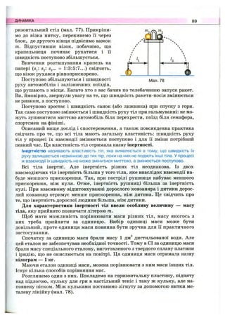 ДИНАМІКА 89
ризонтальний стіл (мал. 77). Прикріпи­
мо до візка нитку, перекинемо її через
блок, до другого кінця підвісимо важок
т. Відпустивши візок, побачимо, що / '
крапельниця починає рухатися і її /
швидкість поступово збільшується. / І
Ш - -
(Ь .
Вивчення розташування крапель на
папері (Sit Sg: S3... = 1:3:5:7...) свідчить,
ш;о візок рухався рівноприскорено.
Поступово збільшуються і швидкості І/Іал. 78
руху автомобілів і залізничних поїздів,
що рушають з місця. Багато хто з вас бачив по телебаченню запуск ракет.
Ви, ймовірно, звернули увагу на те, що швидкість ракети-носія змінюється
не ривком, а поступово.
Поступово зростає і швидкість санок (або лижника) при спуску з гори.
Так само поступово змінюється і швидкість руху тіл при гальмуванні: не мо­
жуть зупинитися миттєво автомобіль біля перехрестя, поїзд біля семафора,
спортсмен на фініші.
Описаний вище дослід і спостереження, а також повсякденна практика
свідчать про те, що всі тіла мають загальну властивість: швидкість руху
тіл у процесі їх взаємодії змінюється поступово і для її зміни потрібний
певний час. Ця властивість тіл отримала назву інертності.
Інертністю називають властивість тіл, яка виявляється в тому, що швидкість їх
руху залишається незмінною до тих пір, поки на них не подіють інші тіла. У процесі
ж взаємодії їх швидкість не може змінитися миттєво, а змінюється поступово.
Всі тіла інертні. Але інертність різних тіл неоднакова. Із двох
взаємодіючих тіл інертність більша у того тіла, яке внаслідок взаємодії на­
буде меншого прискорення. Так, при пострілі рушниця набуває меншого
прискорення, ніж куля. Отже, інертність рушниці більша за інертність
кулі. При взаємному відштовхуванні дорослого ковзаняра і дитини дорос­
лий ковзаняр отримує менше прискорення, ніж дитина. Це свідчить про
те, що інертність дорослої людини більша, ніж дитини.
Для характеристики інертності тіл ввели особливу величину — масу
тіла, яку прийнято позначати літерою т.
Щ об мати можливість порівнювати маси різних тіл, масу якогось з
них треба прийняти за одиницю. Вибір одиниці маси може бути
довільний, проте одиниця маси повинна бути зручна для її практичного
застосування.
Спочатку за одиницю маси брали масу 1 дм^ дистильованої води. Але
цей еталон не забезпечував необхідної точності. Тому в СІ за одиницю маси
брали масу спеціального еталону, виготовленого з твердого сплаву платини
і іридію, що не окислюється на повітрі. Ця одиниця маси отримала назву
кілограм — 1 кг.
Маючи еталон одиниці маси, можна порівнювати з ним маси інших тіл.
Існує кілька способів порівняння мас.
Розглянемо один з них. Покладемо на горизонтальну пластину, підняту
над підлогою, кульку для гри в настільний теніс і таку ж кульку, але на­
повнену піском. Між кульками поставимо зігнуту за допомогою нитки ме­
талеву лінійку (мал. 78).
 