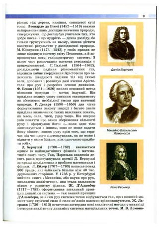 Даніїл Бернуллі
різних тіл: дерева, каміння, свинцевої кулі
тощо. Леонардо да Вінчі (1452— 1519) вважав
найправильнішим дослідне вивчення природи,
стверджуючи, що дослід був учителем тих, хто
добре писав, і що мудрість — дочка досліду, бо
тільки ґрунтуючись на ньому, можна дістати
позитивні результати у дослідженні природи.
М. Коперник (1473— 1543) у своїх працях не
лише відкинув систему світу Птолемея, а й за­
пропонував нову, геліоцентричну систему, з
цього часу розпочалася наукова революція у
природознавстві. Г. Галілей (1564— 1642),
досліджуючи падіння різноманітних тіл,
відкинув хибне твердження Арістотеля про за­
лежність швидкості падіння тіл від їхньої
ваги, доповнив і розвинув далі вчення Арісто­
теля про рух і розробив основи динаміки.
Ф. Бекон (1561— 1626) виклав основний метод
пізнання природи — метод індукції. Він
приділив велику увагу питанню експерименту
як абсолютно необхідної умови при вивченні
природи. Р. Декарт (1596— 1650) дав чітке
формулювання закону інерції і багато уваги
приділив визначенню таких важливих понять,
як маса, сила, тиск, удар тощо. Він вперше
увів поняття про закон збереження кількості
руху і сформулюв його: «...коли одне тіло
зіштовхується з іншим, воно не може надати
йому ніякого іншого руху крім того, що втра­
чає під час цього зіштовхування, як не може і
відняти у нього більше, ніж одночасно придба­
ти собі».
Д. Бернуллі (1700— 1782) вважається
одним із найвидатніших фізиків і матема­
тиків свого часу. Так, Паризька академія де­
сять разів присуджувала премії Д. Бернуллі
за кращі дослідження з проблем математики і
фізики. Л. Ейлер (1707— 1783) написав понад
860 праць, які займають більше ніж 40 тис.
друкованих сторінок. У 1736 р. у Петербурзі
вийшла книга «Механіка, або наука про рух,
викладена аналітично», яка стала важливою
віхою у розвитку фізики. Ж. Д’Аламбер
(1717— 1783) сформулював загальний прин­
цип динаміки системи — так званий принцип
Д’Аламбера, за яким рух системи точок відбувається так, що в кожний мо­
мент часу втрачені сили й сили зв’язків взаємно врівноважуються. Ж. Ла-
гранж (1736— 1813) остаточно затвердив нові аналітичні методи у механіці
і створив аналітичну динаміку системи матеріальних точок. М. В. Ломоно-
Михайло Васильович
Ломоносов
Рєне Реомюр
 