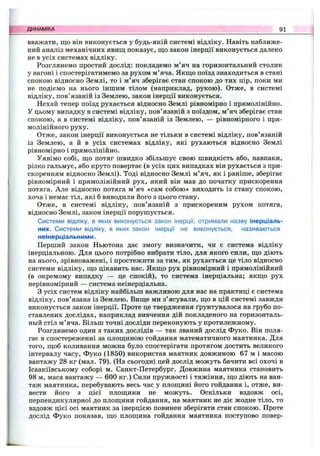 вважати, що він виконується у будь-якій системі відліку. Навіть наближе­
ний аналіз механічних явищ показує, що закон інерції виконується далеко
не в усіх системах відліку.
Розглянемо простий дослід: покладемо м’яч на горизонтальний столик
у вагоні і спостерігатимемо за рухом м’яча. Якщо поїзд знаходиться в стані
спокою відносно Землі, то і м’яч зберігає стан спокою до тих пір, поки ми
не подіємо на нього іншим тілом (наприклад, рукою). Отже, в системі
відліку, пов’язаній із Землею, закон інерції виконується.
Нехай тепер поїзд рухається відносно Землі рівномірно і прямолінійно.
У цьому випадку в системі відліку, пов’язаній з поїздом, м’яч зберігає стан
спокою, а в системі відліку, пов’язаній із Землею, — рівномірного і пря­
молінійного руху.
Отже, закон інерції виконується не тільки в системі відліку, пов’язаній
із Землею, а й в усіх системах відліку, які рухаються відносно Землі
рівномірно і прямолінійно.
Уявімо собі, що потяг швидко збільшує свою швидкість або, навпаки,
різко гальмує, або круто повертає (в усіх цих випадках він рухається з при­
скоренням відносно Землі). Тоді відносно Землі м’яч, як і раніше, зберігає
рівномірний і прямолінійний рух, який він мав до початку прискорення
потяга. Але відносно потяга м ’яч «сам собою» виходить із стану спокою,
хоча і немає тіл, які б виводили його з цього стану.
Отже, в системі відліку, пов’язаній з прискореним рухом потяга,
відносно Землі, закон інерції порушується.
Системи відліку, в яких виконується закон інерції, отримали назву інерціаль-
них. Системи відліку, в яких закон інерції не виконується, називаються
неінерціальними.
Перший закон Ньютона дає змогу визначити, чи є система відліку
інерціальпою. Для цього потрібно вибрати тіло, для якого сили, що діють
на нього, зрівноважені, і простежити за тим, як рухається це тіло відносно
системи відліку, що цікавить нас. Якщо рух рівномірний і прямолінійний
(в окремому випадку — це спокій), то система інерціальна; якщо рух
нерівномірний — система неінерціальна.
З усіх систем відліку найбільш важливою для нас на практиці є система
відліку, пов’язана із Землею. Вище ми з’ясували, що в цій системі завжди
виконується закон інерції. Проте це твердження ґрунтувалося на грубо по­
ставлених дослідах, наприклад вивчення дій покладеного на горизонталь-
ньій стіл м’яча. Більш точні досліди переконують у протилежному.
Розглянемо один з таких дослідів — так званий дослід Фуко. Він поля­
гає в спостереженні за площиною гойдання математичного маятника. Для
того, щоб коливання можна було спостерігати протягом достить великого
інтервалу часу, Фуко (1850) використав маятник довжиною 67 м і масою
вантажу 28 кг (мал. 79). (На сьогодні цей дослід можуть бачити всі охочі в
Ісаакіївському соборі м. Санкт-Петербург. Довжина маятника становить
98 м, маса вантажу — 600 кг.) Сили пружності і тяжіння, що діють на ван­
таж маятника, перебувають весь час у площині його гойдання і, отже, ви­
вести його з цієї площини не можуть. Оскільки вздовж осі,
перпендикулярної до площини гойдання, на маятник не діє жодне тіло, то
вздовж цієї осі маятник за інерцією повинен зберігати стан спокою. Проте
дослід Фуко показав, що площина гойдання маятника поступово повер-
ДИНАМІКА 91
 