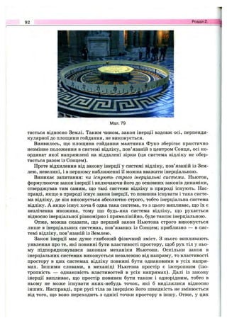 92 Розділ 2.
Мал. 79
тається відносно Землі. Таким чином, закон інерції вздовж осі, перпенди­
кулярної до площини гойдання, не виконується.
Виявилось, що площина гойдання маятника Фуко зберігає практично
незмінне положення в системі відліку, пов’язаній з центром Сонця, осі ко­
ординат якої напрямлені на віддалені зірки (ця система відліку не обер­
тається разом із Сонцем).
Проте відхилення від закону інерції у системі відліку, пов’язаній із Зем­
лею, невеликі, і в першому наближенні її можна вважати інерціальною.
Виникає запитання: чи існують строго інерціальні системи. Ньютон,
формулюючи закон інерції і включаючи його до основних законів динаміки,
стверджував тим самим, що такі системи відліку в природі існують. Нас­
правді, якщо в природі існує закон інерції, то повинна існувати і така систе­
ма відліку, де він виконується абсолютно строго, тобто інерціальна система
відліку. А якщо існує хоча б одна така система, то з цього випливає, що їх є
незліченна множина, тому що будь-яка система відліку, що рухається
відносно інерціальної рівномірно і прямолінійно, буде також інерціальною.
Отже, можна сказати, що перший закон Ньютона строго виконується
лише в інерціальних системах, пов’язаних із Сонцем; приблизно — в сис­
темі відліку, пов’язаній із Землею.
Закон інерції має дуже глибокий фізичний зміст. З нього випливають
уявлення про те, які повинні бути властивості простору, щоб рух тіл у ньо­
му підпорядковувався законам механіки Ньютона. Оскільки закон в
інерціальних системах виконується незалежно від напряму, то властивості
простору в цих системах відліку повинні бути однаковими в усіх напря­
мах. Іншими словами, в механіці Ньютона простір є ізотропним (ізо­
тропність — однаковість властивостей в усіх напрямах). Далі із закону
інерції випливає, що простір повинен бути також і однорідним, тобто в
ньому не може існувати яких-небудь точок, які б виділялися відносно
інших. Насправді, при русі тіла за інерцією його швидкість не змінюється
від того, що воно переходить з однієї точки простору в іншу. Отже, у цих
 