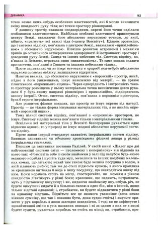 ТО ЧО К немає яких-небудь особливих властивостей, які б могли викликати
зміну швидкості руху тіла; всі точки простору рівноправні.
У давнину простір вважали неоднорідним, окремі його точки наділяли
особливими властивостями. Найбільш особливі властивості приписували
центру Землі, вважаючи його абсолютно нерухомою точкою, до якої,
нібито, «прагнуть» всі важкі тіла («центр Всесвіту»). Цілком зрозуміло,
що і система відліку, пов’язана з центром Землі, вважалася «привілейова­
ною» і абсолютно нерухомою. Пізніше розвиток астрономії і механіки
привів до остаточного затвердження однорідності й ізотропності простору і
доведення руху Землі, Сонця та інших небесних тіл. Система відліку, по­
в’язана із Землею, втратила свою «винятковість». Те саме можна сказати
про системи, пов’язані з Сонцем та іншими небесними тілами.
Проте запитання: чи не існує все-таки в природі яка-небудь абсолютно
нерухома система відліку, залишалося відкритим.
Ньютон вважав, що абсолютно нерухомим є «порожній» простір, який,
згідно з його уявленнями, існує незалежно від матерії, — на зразок
гігантського «порожнього ящика». Через однорідність і ізотропність тако­
го простору розміщена у ньому матеріальна точка нескінченно довго руха­
лася б у будь-якому напрямі рівномірно і прямолінійно, підкоряючись
закону інерції. Отже, система відліку, пов’язана з порожнім простором,
була б строго інерціальною.
Але розвиток фізики показав, що простір не існує окремо від матерії.
Простір — це тільки форма існування матеріальних тіл, а не якийсь окре­
мий «порожній ящик».
Тому ніякої системи відліку, пов’язаної з «порожнім» простором, не
існує. Систему відліку можна пов’язати тільки з матеріальними тілами.
Оскільки всі матеріальні тіла у Всесвіті безперервно рухаються одне
відносно одного, то у природі не існує жодної абсолютно нерухомої систе­
ми відліку.
Проте закон інерції стверджує наявність інерціальних систем відліку.
Виникає запитання: чи однаково протікають фізичні явища у різних
інерціальних системах.
Першим це запитання поставив Галілей. У своїй книзі «Діалог про дві
найголовніші системи світу — птоломеєву і копернікову» він відповів на
нього так: «Розмістіть себе із своїм знайомим у залі під палубою будь-якого
великого корабля і пустіть туди мух, метеликів та інших подібних малень­
ких комах, що літають; нехай там також буде велика посудина з водою, в
якій плавають рибки; там же до стелі підвісьте кухоль, з якого краплина
за краплиною витікала б вода в іншу посудину, що знаходиться внизу під
ним. Поки корабель стоїть на місці, спостерігайте, як комахи з рівною
швидкістю літатимуть у різні боки; краплини, що падають, потрапляти­
муть у підставлену посудину; і ви, кидаючи знайомому яку-небудь річ, не
будете вимушені кидати її з більшою силою в один бік, ніж в інший, якщо
тільки відстані однакові; і, стрибаючи, ви будете віддалятися у різні боки
на однакову відстань. Відмітьте все це якомога уважніше (хоча немає
ніякого сумніву, що так і повинно бути, доки судно стоїть) і змусьте при­
вести у рух корабель з якою завгодно швидкістю. І тоді ви не зафіксуєте і
щонайменшої зміни в усіх названих явищах і ні за одним з них не в змозі
будете судити, рухається корабель чи стоїть на місці; ви, стрибаючи, про­
ДИНАМІКА 93
 