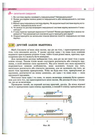 ДИНАМІКА 95
ЗАПИТАННЯ I ЗАВДАННЯ
1. Які системи відліку називають інерціальними? Неінерціальними?
2. Якими дослідами можна довести інерціальність або неінерціальність системи
відліку?
3. (VlasMO одну інерціальну систему відліку. Як за рухом іншої системи відліку вста­
новити, інерціальна вона чи ні?
4. Чи можна на досліді всередині інерціальної системи відліку визначити її влас­
ний рух?
5. У чому полягає принцип відносності Галілея? Якими дослідами його можна пе­
ревірити? Чим визначається значення цього принципу для науки?
6. Охарактеризуйте за загальним планом фізичне поняття «інерціальна система
відліку».
§2 0 ) ДРУГИЙ ЗАКОН НЬЮТОНА
Щоб з’ясувати зв’язок між силою, що діє на тіло, і прискоренням руху
тіла, слід виконати дослід. У цьому досліді одна і та сама сила повинна
надавати прискорення різним тілам, тобто тілам різної маси, причому при­
скорення цих тіл можуть бути виміряні.
Для проведення досліду вибираємо тіло, яке діє на всі інші тіла з одна­
ковою силою. Таким тілом може слугувати розтягнута або стиснута пру­
жина, в якій виникає сила пружності. Від усіх інших сил сила пружності
відрізняється певною особливістю, вона залежить тільки від того,
наскільки розтягнута або стиснута пружина, але не залежить від того, до
якого тіла пружина прикріплена. Тому на будь-яке тіло, прикріплене до
пружини, розтягнутої на певну довжину, діє одна і та сама сила — сила
пружності пружини.
Оскільки сила одна і та сама, то якась величина повинна бути однако­
вою для всіх тіл, що прискорюються цією силою. На досліді й слід з’ясува­
ти, що це за величина.
Проведемо такий, на перший погляд простий, дослід. До візка відомої
маси т прикріпимо один кінець пружини, а інший її кінець прикріпимо до
О О
cWWWK
Al
I 7 Я ' / Я i 4 > ^ W v  / ' W ' W W v  / l / » o -
Q ..." .................... .........
6
ІЛал. 80
 