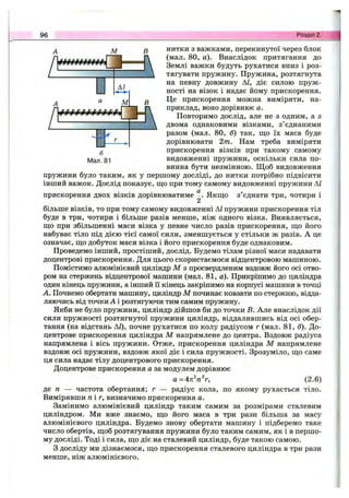 96 Розділ 2.
нитки з важками, перекинутої через блок
(мал. 80, а). Внаслідок притягання до
Землі важки будуть рухатися вниз і роз­
тягувати пружину. Пружина, розтягнута
на певну довжину АІ, діє силою пруж­
ності на візок і надає йому прискорення.
Це прискорення можна виміряти, на­
приклад, воно дорівнює а.
Повторимо дослід, але не з одним, а з
двома однаковими візками, з’єднаними
разом (мал. 80, б) так, що їх маса буде
дорівнювати 2т. Нам треба виміряти
прискорення візків при такому самому
видовженні пружини, оскільки сила по­
винна бути незмінною. Щоб видовження
пружини було таким, як у першому досліді, до нитки потрібно підвісити
інший важок. Дослід показує, ш;о при тому самому видовженні пружини АІ
прискорення двох візків дорівнюватиме Якш;о з’єднати три, чотири і
2
більше візків, то при тому самому видовженні АІ пружини прискорення тіл
буде в три, чотири і більше разів менше, ніж одного візка. Виявляється,
ш;о при збільшенні маси візка у певне число разів прискорення, ш;о його
набуває тіло під дією тієї самої сили, зменшується у стільки ж разів. А це
означає, ш;о добуток маси візка і його прискорення буде однаковим.
Проведемо інший, простіший, дослід. Будемо тілам різної маси надавати
доцентрові прискорення. Для цього скористаємося відцентровою машиною.
Помістимо алюмінієвий циліндр М з просвердленим вздовж його осі отво­
ром на стержень відцентрової машини (мал. 81, а). Прикріпимо до циліндра
один кінець пружини, а інший її кінець закріпимо на корпусі машини в точці
А. Почнемо обертати машину, циліндр М починає ковзати по стержню, відда­
ляючись від точки А і розтягуючи тим самим пружину.
Якби не було пружини, циліндр дійшов би до точки в. Але внаслідок дії
сили пружності розтягнутої пружини циліндр, віддалившись від осі обер­
тання (на відстань АІ), почне рухатися по колу радіусом г (мал. 81, б). До­
центрове прискорення циліндра М напрямлене до центра. Вздовж радіуса
напрямлена і вісь пружини. Отже, прискорення циліндра М напрямлене
вздовж осі пружини, вздовж якої діє і сила пружності. Зрозуміло, ш;о саме
ця сила надає тілу доцентрового прискорення.
Доцентрове прискорення а за модулем дорівнює
а = 471^0V, (2.6)
де п — частота обертаний; г — радіус кола, по якому рухається тіло.
Вимірявши п і г, визначимо прискорення а.
Замінимо алюмінієвий циліндр таким самим за розмірами сталевим
циліндром. Ми вже знаємо, що його маса в три рази більша за масу
алюмінієвого циліндра. Будемо знову обертати машину і підберемо таке
число обертів, щоб розтягування пружини було таким самим, як і в першо­
му досліді. Тоді і сила, що діє на сталевий циліндр, буде такою самою.
З досліду ми дізнаємося, що прискорення сталевого циліндра в три рази
менше, ніж алюмінієвого.
 