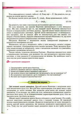 ■>.; ДИНАМІКА 99
m a=m g + N. (2.11)
Тіло знаходиться у спокої, тобто а =0. Тому mg - -N . Ця рівність сил до­
ведена на основі другого закону.
На Землю також діють дві сили: Л^і і img)^. Вони зрівноважені, тобто
N, = -im g. (2.12)
Ця рівність так само є наслідком застосування другого закону.
Не слідвважати, щозакони Ньютона виконуються вусіх випадках
руху. Мивжеговорили про те, що перший законНьютонавиконується
тільки в інерціальних системах відліку. Другий закон також виконується
лише в інерціальних системах. Третій закон виконується і в неінерціаль-
них системах, але не завжди. (Він не виконується для так званих сил
інерції.) Таким чином, першим обмеженням законів Ньютона є те, що вони
виконуються тільки в інерціальних системах відліку.
Механіка Ньютона є механікою малих швидкостей (порівняно зі
швидкістю поширення світла).
Виявилося, що рух у мікросвіті, тобто у світі молекул, атомів і елемен­
тарних частинок, підпорядковується іншим законам. Тому механіка Нью­
тона незастосовна до мікросвіту, вона є механікою великих тіл (звичайно,
порівняно з розмірами молекул).
Таким чином, класична механіка Галілея—Ньютона виконується лише
в інерціальних системах, для великих тіл, які рухаються з малими швид­
костями, а тому вважати її універсальною не можна. Це необхідно пам’я­
тати під час розв’ язання практичних задач.
ЗАПИТАННЯ І ЗАВДАННЯ
1. Сформулюйте третій закон Ньютона.
2. Напишіть формулу третього закону Ньютона.
3. Якими дослідами можна перевірити цей закон?
4. [До можна сказати про природу сил, які виникають під час взаємодії тіл?
5. Як напрямлені прискорення, що їх отримують тіла при взаємодії?
6. Які межі застосування законів Ньютона?
^ Задачі та вправи j
Дві основні задачі динаміки. Другий закон Ньютона є загальним зако­
ном механічного руху тіл. Він пов’язує прискорення тіла даної маси з при­
кладеними до нього силами. Він дозволяє розв’язати дві основні задачі
динаміки: 1) за силами, що діють на тіло, визначити кінематичні характе­
ристики його руху; 2) за кінематичними характеристиками руху тіла ви­
значити сили, що діють на нього.
Обидві задачі динаміки мають багато спільного у розв’язанні. Рух відбу­
вається внаслідок взаємодії даного тіла з іншими тілами. Ці взаємодії
можна характеризувати силами. Додаючи геометрично ці сили, використо­
вуючи другий закон динаміки, ми можемо визначити прискорення руху
тіла. Тому під час розв’язання задач динаміки перш за все треба вказати
 