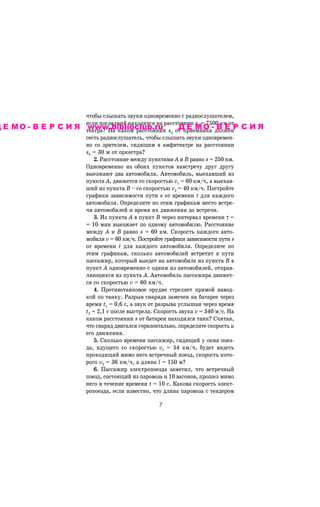 ÷òîáû ñëûøàòü çâóêè îäíîâðåìåííî ñ ðàäèîñëóøàòåëåì,
                          åñëè ïîñëåäíèé íàõîäèòñÿ íà ðàññòîÿíèè s2 = 7500 êì îò
Д Е М О - В Е Р С И Я òåàòðà? Íà êàêîì ðàññòîÿíèè
                      www.biblioclub.ru                    s4 îò ïðèåìíèêà- äîëæåíР
                                                               ДЕМО ВЕ                СИЯ
                          ñåñòü ðàäèîñëóøàòåëü, ÷òîáû ñëûøàòü çâóêè îäíîâðåìåí-
                          íî ñî çðèòåëåì, ñèäÿùèì â àìôèòåàòðå íà ðàññòîÿíèè
                          s3 = 30 ì îò îðêåñòðà?
                              2. Ðàññòîÿíèå ìåæäó ïóíêòàìè À è Â ðàâíî s = 250 êì.
                          Îäíîâðåìåííî èç îáîèõ ïóíêòîâ íàâñòðå÷ó äðóã äðóãó
                          âûåçæàþò äâà àâòîìîáèëÿ. Àâòîìîáèëü, âûåõàâøèé èç
                          ïóíêòà À, äâèæåòñÿ ñî ñêîðîñòüþ v1 = 60 êì/÷, à âûåõàâ-
                          øèé èç ïóíêòà Â – ñî ñêîðîñòüþ v2 = 40 êì/÷. Ïîñòðîéòå
                          ãðàôèêè çàâèñèìîñòè ïóòè s îò âðåìåíè t äëÿ êàæäîãî
                          àâòîìîáèëÿ. Îïðåäåëèòå ïî ýòèì ãðàôèêàì ìåñòî âñòðå-
                          ÷è àâòîìîáèëåé è âðåìÿ èõ äâèæåíèÿ äî âñòðå÷è.
                              3. Èç ïóíêòà À â ïóíêò Â ÷åðåç èíòåðâàë âðåìåíè τ =
                          = 10 ìèí âûåçæàåò ïî îäíîìó àâòîìîáèëþ. Ðàññòîÿíèå
                          ìåæäó A è Â ðàâíî s = 60 êì. Ñêîðîñòü êàæäîãî àâòî-
                          ìîáèëÿ v = 60 êì/÷. Ïîñòðîéòå ãðàôèêè çàâèñèìîñòè ïóòè s
                          îò âðåìåíè t äëÿ êàæäîãî àâòîìîáèëÿ. Îïðåäåëèòå ïî
                          ýòèì ãðàôèêàì, ñêîëüêî àâòîìîáèëåé âñòðåòèò â ïóòè
                          ïàññàæèð, êîòîðûé âûåäåò íà àâòîìîáèëå èç ïóíêòà Â â
                          ïóíêò À îäíîâðåìåííî ñ îäíèì èç àâòîìîáèëåé, îòïðàâ-
                          ëÿþùèõñÿ èç ïóíêòà À. Àâòîìîáèëü ïàññàæèðà äâèæåò-
                          ñÿ ñî ñêîðîñòüþ v = 60 êì/÷.
                              4. Ïðîòèâîòàíêîâîå îðóäèå ñòðåëÿåò ïðÿìîé íàâîä-
                          êîé ïî òàíêó. Ðàçðûâ ñíàðÿäà çàìå÷åí íà áàòàðåå ÷åðåç
                          âðåìÿ t1 = 0,6 ñ, à çâóê îò ðàçðûâà óñëûøàí ÷åðåç âðåìÿ
                          t2 = 2,1 ñ ïîñëå âûñòðåëà. Ñêîðîñòü çâóêà v = 340 ì/ñ. Íà
                          êàêîì ðàññòîÿíèè s îò áàòàðåè íàõîäèëñÿ òàíê? Ñ÷èòàÿ,
                          ÷òî ñíàðÿä äâèãàëñÿ ãîðèçîíòàëüíî, îïðåäåëèòå ñêîðîñòü u
                          åãî äâèæåíèÿ.
                              5. Ñêîëüêî âðåìåíè ïàññàæèð, ñèäÿùèé ó îêíà ïîåç-
                          äà, èäóùåãî ñî ñêîðîñòüþ v1 = 54 êì/÷, áóäåò âèäåòü
                          ïðîõîäÿùèé ìèìî íåãî âñòðå÷íûé ïîåçä, ñêîðîñòü êîòî-
                          ðîãî v2 = 36 êì/÷, à äëèíà l = 150 ì?
                              6. Ïàññàæèð ýëåêòðîïîåçäà çàìåòèë, ÷òî âñòðå÷íûé
                          ïîåçä, ñîñòîÿùèé èç ïàðîâîçà è 10 âàãîíîâ, ïðîøåë ìèìî
                          íåãî â òå÷åíèå âðåìåíè t = 10 ñ. Êàêîâà ñêîðîñòü ýëåêò-
                          ðîïîåçäà, åñëè èçâåñòíî, ÷òî äëèíà ïàðîâîçà ñ òåíäåðîì

                                                     %
 