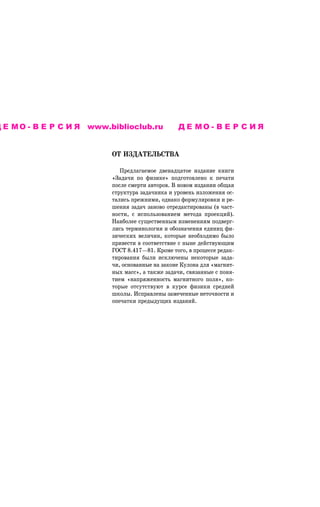 Д Е М О - В Е Р С И Я www.biblioclub.ru           ДЕМО-ВЕРСИЯ


                           ÎÒ ÈÇÄÀÒÅËÜÑÒÂÀ

                              Ïðåäëàãàåìîå äâåíàäöàòîå èçäàíèå êíèãè
                           «Çàäà÷è ïî ôèçèêå» ïîäãîòîâëåíî ê ïå÷àòè
                           ïîñëå ñìåðòè àâòîðîâ. Â íîâîì èçäàíèè îáùàÿ
                           ñòðóêòóðà çàäà÷íèêà è óðîâåíü èçëîæåíèÿ îñ-
                           òàëèñü ïðåæíèìè, îäíàêî ôîðìóëèðîâêè è ðå-
                           øåíèÿ çàäà÷ çàíîâî îòðåäàêòèðîâàíû (â ÷àñò-
                           íîñòè, ñ èñïîëüçîâàíèåì ìåòîäà ïðîåêöèé).
                           Íàèáîëåå ñóùåñòâåííûì èçìåíåíèÿì ïîäâåðã-
                           ëèñü òåðìèíîëîãèÿ è îáîçíà÷åíèÿ åäèíèö ôè-
                           çè÷åñêèõ âåëè÷èí, êîòîðûå íåîáõîäèìî áûëî
                           ïðèâåñòè â ñîîòâåòñòâèå ñ íûíå äåéñòâóþùèì
                           ÃÎÑÒ 8.417—81. Êðîìå òîãî, â ïðîöåññå ðåäàê-
                           òèðîâàíèÿ áûëè èñêëþ÷åíû íåêîòîðûå çàäà-
                           ÷è, îñíîâàííûå íà çàêîíå Êóëîíà äëÿ «ìàãíèò-
                           íûõ ìàññ», à òàêæå çàäà÷è, ñâÿçàííûå ñ ïîíÿ-
                           òèåì «íàïðÿæåííîñòü ìàãíèòíîãî ïîëÿ», êî-
                           òîðûå îòñóòñòâóþò â êóðñå ôèçèêè ñðåäíåé
                           øêîëû. Èñïðàâëåíû çàìå÷åííûå íåòî÷íîñòè è
                           îïå÷àòêè ïðåäûäóùèõ èçäàíèé.
 
