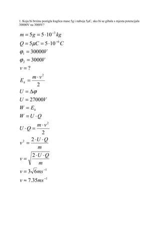 1. Koju bi brzinu postigla kuglica mase 5g i naboja 5μC, ako bi se gibala s mjesta potencijala
30000V na 3000V?


m = 5 g = 5 ⋅ 10 −3 kg
Q = 5µC = 5 ⋅ 10 −6 C
ϕ1 = 30000V
ϕ 2 = 3000V
v=?
     m ⋅ v2
Ek =
       2
U = ∆ϕ
U = 27000V
W = Ek
W = U ⋅Q
        m ⋅ v2
U ⋅Q =
          2
     2 ⋅U ⋅ Q
v2 =
        m
     2 ⋅U ⋅ Q
v=
         m
v = 3 6ms −1
v ≈ 7.35ms −1
 