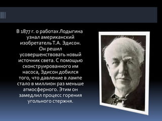 В 1877 г. о работах Лодыгина
     узнал американский
  изобретатель Т.А. Эдисон.
           Он решил
 усовершенствовать новый
 источник света. С помощью
   сконструированного им
   насоса, Эдисон добился
 того, что давление в лампе
стало в миллион раз меньше
   атмосферного. Этим он
 замедлил процесс горения
     угольного стержня.
 