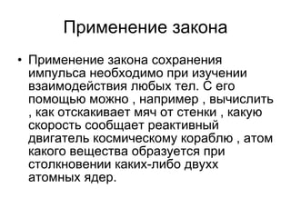 Применение закона Применение закона сохранения импульса необходимо при изучении взаимодействия любых тел. С его помощью можно , например , вычислить , как отскакивает мяч от стенки , какую скорость сообщает реактивный двигатель космическому кораблю , атом какого вещества образуется при столкновении каких-либо двухх атомных ядер. 