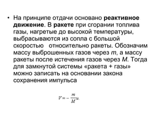 На принципе отдачи основано  реактивное движение . В  ракете  при сгорании топлива газы, нагретые до высокой температуры, выбрасываются из сопла с большой скоростью  относительно ракеты. Обозначим массу выброшенных газов через  m , а массу ракеты после истечения газов через  M . Тогда для замкнутой системы «ракета + газы» можно записать на основании закона сохранения импульса  
