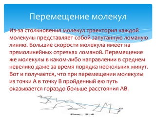 Перемещение молекул
Из-за столкновения молекул траектория каждой
молекулы представляет собой запутанную ломаную
линию. Большие скорости молекула имеет на
прямолинейных отрезках ломаной. Перемещение
же молекулы в каком-либо направлении в среднем
невелико даже за время порядка нескольких минут.
Вот и получается, что при перемещении молекулы
из точки A в точку B пройденный ею путь
оказывается гораздо больше расстояния AB.
 
