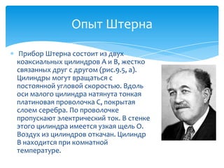 Опыт Штерна

Прибор Штерна состоит из двух
коаксиальных цилиндров A и B, жестко
связанных друг с другом (рис.9.5, а).
Цилиндры могут вращаться с
постоянной угловой скоростью. Вдоль
оси малого цилиндра натянута тонкая
платиновая проволочка C, покрытая
слоем серебра. По проволочке
пропускают электрический ток. В стенке
этого цилиндра имеется узкая щель O.
Воздух из цилиндров откачан. Цилиндр
B находится при комнатной
температуре.
 