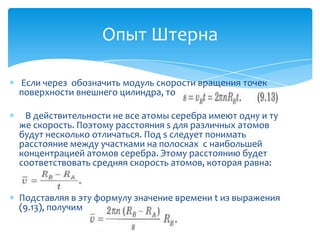 Опыт Штерна

Если через обозначить модуль скорости вращения точек
поверхности внешнего цилиндра, то

 В действительности не все атомы серебра имеют одну и ту
же скорость. Поэтому расстояния s для различных атомов
будут несколько отличаться. Под s следует понимать
расстояние между участками на полосках с наибольшей
концентрацией атомов серебра. Этому расстоянию будет
соответствовать средняя скорость атомов, которая равна:


Подставляя в эту формулу значение времени t из выражения
(9.13), получим
 