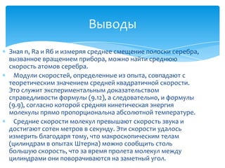 Выводы
Зная n, Rа и Rб и измеряя среднее смещение полоски серебра,
вызванное вращением прибора, можно найти среднюю
скорость атомов серебра.
  Модули скоростей, определенные из опыта, совпадают с
теоретическим значением средней квадратичной скорости.
Это служит экспериментальным доказательством
справедливости формулы (9.12), а следовательно, и формулы
(9.9), согласно которой средняя кинетическая энергия
молекулы прямо пропорциональна абсолютной температуре.
  Средние скорости молекул превышают скорость звука и
достигают сотен метров в секунду. Эти скорости удалось
измерить благодаря тому, что макроскопическим телам
(цилиндрам в опытах Штерна) можно сообщить столь
большую скорость, что за время пролета молекул между
цилиндрами они поворачиваются на заметный угол.
 