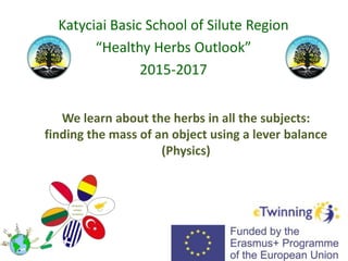 We learn about the herbs in all the subjects:
finding the mass of an object using a lever balance
(Physics)
Katyciai Basic School of Silute Region
“Healthy Herbs Outlook”
2015-2017
 