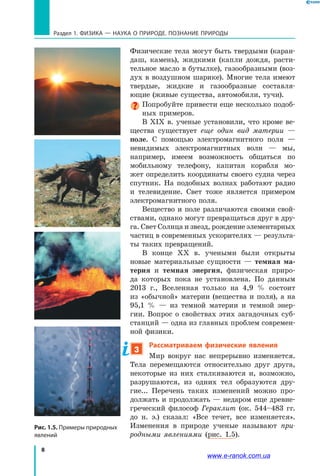 8
Раздел 1. ФИЗИКА — НАУКА о природе. ПОЗНАНИЕ ПРИРОДЫ
Рис. 1.5. Примеры природных
явлений
Физические тела могут быть твердыми (каран-
даш, камень), жидкими (капли дождя, расти-
тельное масло в бутылке), газообразными (воз-
дух в воздушном шарике). Многие тела имеют
твердые, жидкие и газообразные составля­
ющие (живые существа, автомобили, тучи).
Попробуйте привести еще несколько подоб-
ных примеров.
В ХІХ в. ученые установили, что кроме ве-
щества существует еще один вид материи  —
поле. С помощью электромагнитного поля  —
невидимых электромагнитных волн  — мы,
например, имеем возможность общаться по
мобильному телефону, капитан корабля мо-
жет определить координаты своего судна через
спутник. На подобных волнах работают радио
и телевидение. Свет тоже является примером
электромагнитного поля.
Вещество и поле различаются своими свой-
ствами, однако могут превращаться друг в дру-
га. Свет Солнца и звезд, рождение элементарных
частиц в современных ускорителях — результа-
ты таких превращений.
В конце ХХ в. учеными были открыты
новые мате­риальные сущности — темная ма-
терия и темная энергия, физическая приро-
да которых пока не установлена. По данным
2013 г., Вселенная только на  4,9 % состоит
из «обычной» материи (вещества и поля), а на
95,1 % — из темной материи и темной энер-
гии. Вопрос о свойствах этих загадочных суб-
станций — одна из главных проблем современ-
ной физики.
3
Рассматриваем физические явления
Мир вокруг нас непрерывно изменяется.
Тела перемещаются относительно друг друга,
некоторые из них сталкиваются и, возможно,
разрушаются, из одних тел образуются дру-
гие... Перечень таких изменений можно про-
должать и продолжать — недаром еще древне-
греческий философ Гераклит (ок. 544–483  гг.
до н. э.) сказал: «Все течет, все изменяется».
Изменения в природе ученые называют при-
родными явлениями (рис. 1.5).
www.e-ranok.com.ua
 