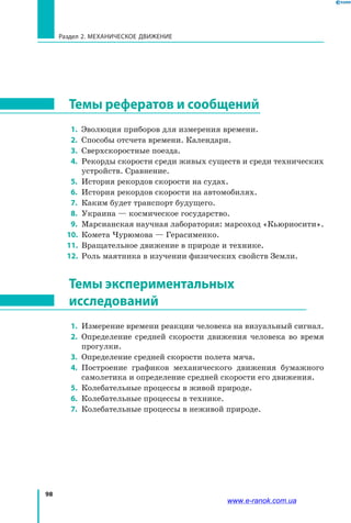 98
Раздел 2. МЕХАНИЧЕСКОЕ ДВИЖЕНИЕ
Темы рефератов и сообщений
 1. 	Эволюция приборов для измерения времени.
 2. 	Способы отсчета времени. Календари.
 3. 	Сверхскоростные поезда.
 4. 	Рекорды скорости среди живых существ и среди технических
устройств. Сравнение.
 5. 	История рекордов скорости на судах.
 6. 	История рекордов скорости на автомобилях.
 7. 	Каким будет транспорт будущего.
 8. 	Украина — космическое государство.
 9. 	Марсианская научная лаборатория: марсоход «Кьюриосити».
10. 	Комета Чурюмова — Герасименко.
11. 	Вращательное движение в природе и технике.
12. 	Роль маятника в изучении физических свойств Земли.
Темы экспериментальных
исследований
 1. 	Измерение времени реакции человека на визуальный сигнал.
 2. 	Определение средней скорости движения человека во время
прогулки.
 3. 	Определение средней скорости полета мяча.
 4. 	Построение графиков механического движения бумажного
самолетика и определение средней скорости его движения.
 5.	 Колебательные процессы в живой природе.
 6.	 Колебательные процессы в технике.
 7.	 Колебательные процессы в неживой природе.
www.e-ranok.com.ua
 