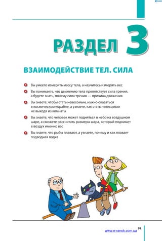 99
﻿
3Раздел
Вы умеете измерять массу тела, а научитесь измерять вес
Вы понимаете, что движению тела препятствует сила трения,
а будете знать, почему сила трения — причина движения
Вы знаете: чтобы стать невесомым, нужно оказаться
в космическом корабле, а узнаете, как стать невесомым
не выходя из комнаты
Вы знаете, что человек может подняться в небо на воздушном
шаре, а сможете рассчитать размеры шара, который поднимет
в воздух именно вас
Вы знаете, что рыбы плавают, а узнаете, почему и как плавает
подводная лодка
ВЗАИМОДЕЙСТВИЕ ТЕЛ. СИЛА
www.e-ranok.com.ua
 