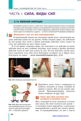 100
Раздел 3. ВЗАИМОДЕЙСТВИЕ ТЕЛ. СИЛА. Часть I
ЧАСТЬ І. СИЛА. ВИДЫ СИЛ
§ 14. Явление инерции
	 Автомобиль мчится по шоссе, в небе летит птица, шар для боулинга катится по дорожке.
Благодаря чему происходит каждое из этих движений? Существует ли причина их возник-
новения? Нужно ли вообще что-то, чтобы поддерживать движение? Почему скорость дви-
жения одних тел изменяется, а других — остается неизменной? Попробуем разобраться.
1
Убеждаемся в том, что тела взаимодействуют
В повседневной жизни мы постоянно имеем дело с различными ви-
дами действия одних тел на другие. Чтобы открыть дверь, мы действуем
на нее рукой; мяч летит в ворота благодаря действию ноги; садясь на
стул, мы действуем на него своим телом.
В то же время, открывая дверь, мы чувствуем и ее действие на руку;
действие мяча на ногу особенно ощутимо, если играть в футбол босиком;
действие стула не дает нам упасть на пол. То есть действие всегда явля­
ется взаимным: если одно тело действует на другое, то и другое тело
действует на первое — тела взаимодействуют (рис. 14.1).
Рис. 14.1. Примеры взаимодействия тел
Проведите опыт. Стоя с товарищем на
скейтах, потяните за шнур, который он
держит в руках. Кто из вас начнет дви-
гаться? Прокомментируйте результат
опыта, опираясь на рис. 14.2.
2
Узаем, при каких условиях тело
находится в состоянии покоя
Мяч, лежащий на полу, находится в состоя-
нии покоя. Но стоит толкнуть мяч рукой —
и состояние покоя нарушится: в результате
взаимодействия с рукой мяч начнет движе-
ние. А взаимодействовал ли мяч с чем-то
Рис. 14.2. Действие всегда явля-
ется взаимодействием: кто бы ни
тянул за шнур, двигаться будут
оба — и мальчик, и девочка
www.e-ranok.com.ua
 