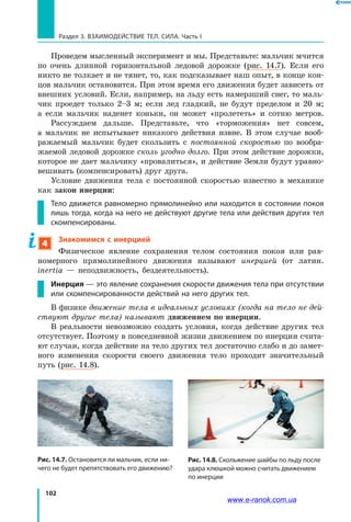 102
Раздел 3. ВЗАИМОДЕЙСТВИЕ ТЕЛ. СИЛА. Часть I
Проведем мысленный эксперимент и мы. Представьте: мальчик мчится
по очень длинной горизонтальной ледовой дорожке (рис. 14.7). Если его
никто не толкает и не тянет, то, как подсказывает наш опыт, в конце кон-
цов мальчик остановится. При этом время его движения будет зависеть от
внешних условий. Если, например, на льду есть намерзший снег, то маль-
чик проедет только 2–3 м; если лед гладкий, не будут пределом и 20  м;
а  если мальчик наденет коньки, он может «пролететь» и сотню метров.
Рассуждаем дальше. Представьте, что «торможения» нет совсем,
а  мальчик не испытывает никакого действия извне. В этом случае вооб-
ражаемый мальчик будет скользить с постоянной скоростью по вообра-
жаемой ледовой дорожке сколь угодно долго. При этом действие дорожки,
которое не дает мальчику «провалиться», и действие Земли будут уравно-
вешивать (компенсировать) друг друга.
Условие движения тела с постоянной скоростью известно в механике
как закон инерции:
Тело движется равномерно прямолинейно или находится в состоянии покоя
лишь тогда, когда на него не действуют другие тела или действия других тел
скомпенсированы.
4
Знакомимся с инерцией
Физическое явление сохранения телом состояния покоя или рав-
номерного прямолинейного движения называют инерцией (от латин.
іnertia  — неподвижность, бездеятельность).
Инерция — это явление сохранения скорости движения тела при отсутствии
или скомпенсированности действий на него других тел.
В физике движение тела в идеальных условиях (когда на тело не дей­
ствуют другие тела) называют движением по инерции.
В реальности невозможно создать условия, когда действие других тел
отсутствует. Поэтому в повседневной жизни движением по инерции счита-
ют случаи, когда действие на тело других тел достаточно слабо и до замет-
ного изменения скорости своего движения тело проходит значительный
путь (рис. 14.8).
Рис. 14.7. Остановится ли мальчик, если ни-
чего не будет препятствовать его движению?
Рис. 14.8. Скольжение шайбы по льду после
удара клюшкой можно считать движением
по инерции
www.e-ranok.com.ua
 