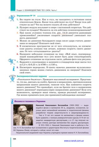 104
Раздел 3. ВЗАИМОДЕЙСТВИЕ ТЕЛ. СИЛА. Часть I
Упражнение № 14
1. 	Вы сидите на стуле. Как и стул, вы находитесь в состоянии покоя
относительно Земли. Какие тела действуют на стул? Какие тела дей-
ствуют на вас? Что вы можете сказать об этих действиях?
2. 	Пузырек воздуха всплывает в озере с постоянной скоростью. Что дей-
ствует на пузырек? Являются ли эти действия скомпенсированными?
3. 	При каких условиях тележка (см. рис. 14.5) движется равномерно
прямолинейно? увеличивает скорость движения? уменьшает ско-
рость движения?
4. 	Можно ли движение бильярдного шара после удара считать движе-
нием по инерции? Поясните свой ответ.
5. 	В космическом пространстве не от чего оттолкнуться, но космиче-
ские ракеты успешно там летают, изменяя скорость своего движе-
ния. От чего «отталкиваются» ракеты?
6. 	Напишите небольшое сочинение на тему «Мой опыт, подтвержда-
ющий взаимодействие тел» (это может быть даже стихотворение!).
Оформите сочинение на отдельном листе, добавив фото или рисунки.
7. 	Выразите в килограммах и запишите в стандартном виде массы тел:
а) 5,3 т; б) 0,25 т; в) 4700 г; г) 150 ц.
8.	 Посмотрите видеоролик. В каких сюжетах движение мультиплика-
ционных героев можно считать движением по инерции? Поясните
свой ответ.
Экспериментальное задание
«Реактивное движение». Проведите мысленный эксперимент. Представь-
те, что вы, двигаясь на скейте, бросили в направлении, противоположном
направлению вашего движения, тяжелое тело. Как изменится скорость
вашего движения? Что произойдет, если вы бросите тело в направлении
вашего движения? перпендикулярно направлению движения? Если есть
возможность, проверьте ваши ответы, проведя реальный эксперимент.
Где можно применить (или уже применяют) наблюдаемые явления?
Физика и техника в Украине
Николай Николаевич Боголюбов (1909–1992) — выда­
ющийся физик и математик XX в., академик, основатель на-
учных школ нелинейной механики и теоретической физики;
разработал теорию сверхтекучести и сверхпроводимости.
Уже в 13 лет его знания по математике и физике можно
было сравнить с полным университетским курсом. В 19 лет он
защитил кандидатскую диссертацию, а в 21 год получил на-
учную степень доктора математики без защиты диссертации.
В 1913–1950 гг. Николай Николаевич жил и работал в Ки-
еве. Н. Н. Боголюбов был основателем и директором Института теоретической физики
АН Украины (Киев), который и сейчас носит его имя.
Национальной академией наук Украины учреждена премия имени Н. Н. Боголюбова.
www.e-ranok.com.ua
 