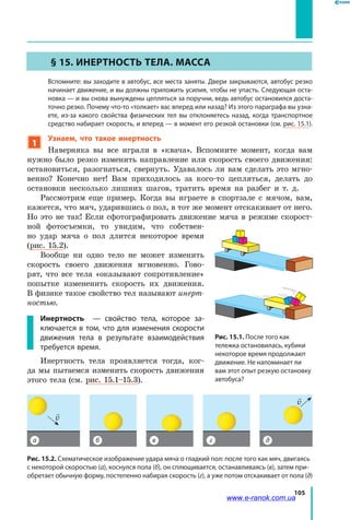 105
§ 15. Инертность тела. Масса
	 Вспомните: вы заходите в автобус, все места заняты. Двери закрываются, автобус резко
начинает движение, и вы должны приложить усилия, чтобы не упасть. Следующая оста-
новка — и вы снова вынуждены цепляться за поручни, ведь автобус остановился доста-
точно резко. Почему что-то «толкает» вас вперед или назад? Из этого параграфа вы узна-
ете, из-за какого свойства физических тел вы отклоняетесь назад, когда транспортное
средство набирает скорость, и вперед — в момент его резкой остановки (см. рис. 15.1).
1
Узнаем, что такое инертность
Наверняка вы все играли в «квача». Вспомните момент, когда вам
нужно было резко изменить направление или скорость своего движения:
остановиться, разогнаться, свернуть. Удавалось ли вам сделать это мгно-
венно? Конечно нет! Вам приходилось за кого-то цепляться, делать до
остановки несколько лишних шагов, тратить время на разбег и т. д.
Рассмотрим еще пример. Когда вы играете в спортзале с мячом, вам,
кажется, что мяч, ударившись о пол, в тот же момент отскакивает от него.
Но это не так! Если сфотографировать движение мяча в режиме скорост-
ной фотосъемки, то увидим, что собствен-
но удар мяча о пол длится некоторое время
(рис. 15.2).
Вообще ни одно тело не может изменить
скорость своего движения мгновенно. Гово-
рят, что все тела «оказывают сопротивление»
попытке измененить скорость их движения.
В физике такое свойство тел называют инерт­
ностью.
Инертность — свойство тела, которое за-
ключается в том, что для изменения скорости
движения тела в результате взаимодействия
требуется время.
Инертность тела проявляется тогда, ког-
да мы пытаемся изменить скорость движения
этого тела (см. рис. 15.1–15.3).
а б в г д

v

v
Рис. 15.2. Схематическое изображение удара мяча о гладкий пол: после того как мяч, двигаясь
с некоторой скоростью (а), коснулся пола (б), он сплющивается, останавливаясь (в), затем при-
обретает обычную форму, постепенно набирая скорость (г), а уже потом отскакивает от пола (д)
Рис. 15.1. После того как
тележка остановилась, кубики
некоторое время продолжают
движение. Не напоминает ли
вам этот опыт резкую остановку
автобуса?
www.e-ranok.com.ua
 