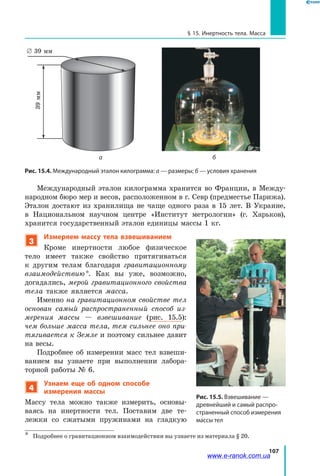 107
§ 15. Инертность тела. Масса
Рис. 15.4. Международный эталон килограмма: а — размеры; б — условия хранения
б
39 мм
39мм
а
39мм
∅ 39 мм
Международный эталон килограмма хранится во Франции, в Между-
народном бюро мер и весов, расположенном в г. Севр (предместье Парижа).
Эталон достают из хранилища не чаще одного раза в 15 лет. В Украине,
в  Национальном научном центре «Институт метрологии» (г. Харьков),
хранится государственный эталон единицы массы 1 кг.
3
Измеряем массу тела взвешиванием
Кроме инертности любое физическое
тело имеет также свойство притягиваться
к  другим телам благодаря гравитационному
взаимодействию *. Как вы уже, возможно,
догадались, мерой гравитационного свойства
тела также является масса.
Именно на гравитационном свойстве тел
основан самый распространенный способ из­
мерения массы — взвешивание (рис. 15.5):
чем больше масса тела, тем сильнее оно при­
тягивается к Земле и поэтому сильнее давит
на весы.
Подробнее об измерении масс тел взвеши-
ванием вы узнаете при выполнении лабора-
торной работы № 6.
4
Узнаем еще об одном способе
измерения массы
Массу тела можно также измерить, основы-
ваясь на инертности тел. Поставим две те-
лежки со сжатыми пружинами на  гладкую
*	 Подробнее о гравитационном взаимодействии вы узнаете из материала § 20.
Рис. 15.5. Взвешивание —
древнейший и самый распро-
страненный способ измерения
массы тел
www.e-ranok.com.ua
 